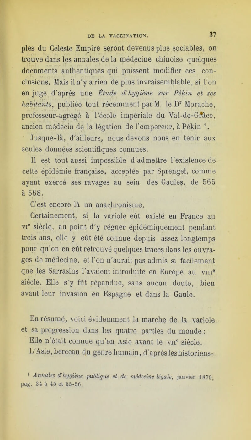 pies du Céleste Empire seront devenus plus sociables, on < / trouve dans les annales de la médecine chinoise quelques documents authentiques qui puissent modifier ces con- clusions. Mais il n’y arien de plus invraisemblable, si l’on en juge d’après une Étude d'hygiène sur Pékin et ses habitants, publiée tout récemment parM. le Dr Morache, professeur-agrégé à l’école impériale du Val-de-Grtîce, ancien médecin do la légation de l’empereur, à Pékin \ Jusque-là, d’ailleurs, nous devons nous en tenir aux seules données scientifiques connues. Il est tout aussi impossible d’admettre l’existence de cette épidémie française, acceptée par Sprengel, comme ayant exercé ses ravages au sein des Gaules, de 565 à 568. C’est encore là un anachronisme. Certainement, si la variole eût existé en France au vi® siècle, au point d’y régner épidémiquement pendant trois ans, elle y eut été connue depuis assez longtemps pour qu’on en eût retrouvé quelques traces dans les ouvra- ges de médecine, et l’on n’aurait pas admis si facilement que les Sarrasins l’avaient introduite en Europe au vm6 siècle. Elle s'y fût répandue, sans aucun doute, bien avant leur invasion en Espagne et dans la Gaule. En résumé, voici évidemment la marche de la variole et sa progression dans les quatre parties du monde : Elle n était connue qu’en Asie avant le vne siècle. L’Asie, berceau du genre humain, d’après leshistoriens- 1 Annales d'hygiène publique et de médecine légale, janvier 1870, pag. 34 à 45 et 55-56.