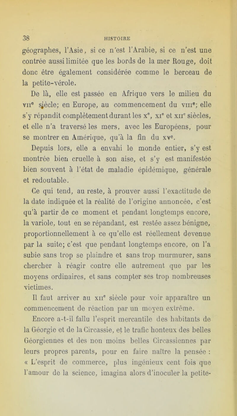 géographes, l’Asie, si ce n’est l’Arabie, si ce n’est une contrée aussi limitée que les bords de la mer Rouge, doit donc être également considérée comme le berceau de la petite-vérole. De là, elle est passée en Afrique vers le milieu du vu6 ^ècle; en Europe, au commencement du vme; elle s’y répandit complètement durant les x°, xie et xnc siècles, et elle n’a traversé les mers, avec les Européens, pour se montrer en Amérique, qu’à la fin du xve. Depuis lors, elle a envahi le monde entier, s’y est montrée bien cruelle à son aise, et s’y est manifestée bien souvent à l’état de maladie épidémique, générale et redoutable. Ce qui tend, au reste, à prouver aussi l’exactitude de la date indiquée et la réalité de l’origine annoncée, c’est qu’à partir de ce moment et pendant longtemps encore, la variole, tout en se répandant, est restée assez bénigne, proportionnellement à ce qu’elle est réellement devenue par la suite; c’est que pendant longtemps encore, on l’a subie sans trop se plaindre et sans trop murmurer, sans chercher à réagir contre elle autrement que par les moyens ordinaires, et sans compter ses trop nombreuses victimes. Il faut arriver au xne siècle pour voir apparaître un commencement de réaction par un moyen extrême. Encore a-t-il fallu l’esprit mercantile des habitants de la Géorgie et de laCircassie, et le trafic honteux des belles Géorgiennes et des non moins belles Circassiennes par leurs propres parents, pour en faire naître la pensée : « L’esprit de commerce, plus ingénieux cent fois que l’amour de la science, imagina alors d’inoculer la petite-