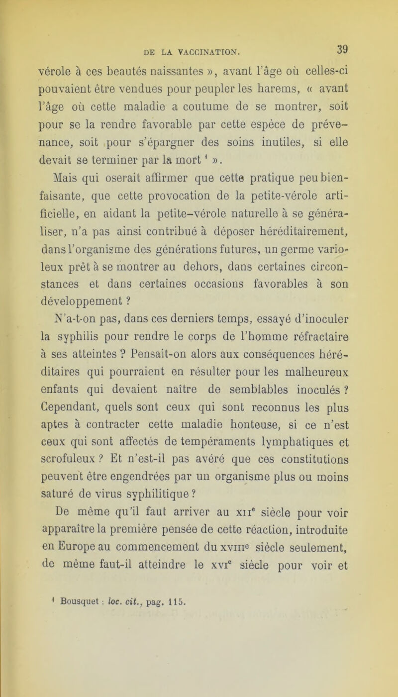 vérole à ces beautés naissantes », avant l’âge où celles-ci pouvaient être vendues pour peupler les harems, « avant l’âge où cette maladie a coutume de se montrer, soit pour se la rendre favorable par cette espèce de préve- nance, soit pour s’épargner des soins inutiles, si elle devait se terminer par la mort1 ». Mais qui oserait affirmer que cette pratique peu bien- faisante, que cette provocation de la petite-vérole arti- ficielle, en aidant la petite-vérole naturelle à se généra- liser, n’a pas ainsi contribué à déposer héréditairement, dans l’organisme des générations futures, un germe vario- leux prêt à se montrer au dehors, dans certaines circon- stances et dans certaines occasions favorables à son développement ? N’a-t-on pas, dans ces derniers temps, essayé d’inoculer la syphilis pour rendre le corps de l’homme réfractaire à ses atteintes ? Pensait-on alors aux conséquences héré- ditaires qui pourraient en résulter pour les malheureux enfants qui devaient naître de semblables inoculés ? Cependant, quels sont ceux qui sont reconnus les plus aptes à contracter cette maladie honteuse, si ce n’est ceux qui sont affectés de tempéraments lymphatiques et scrofuleux ? Et n’est-il pas avéré que ces constitutions peuvent être engendrées par un organisme plus ou moins saturé de virus syphilitique? De même qu’il faut arriver au xne siècle pour voir apparaître la première pensée de cette réaction, introduite en Europe au commencement du xvme siècle seulement, de même faut-il atteindre le xvic siècle pour voir et • Bousquet -, loc. cit., pag. 115.
