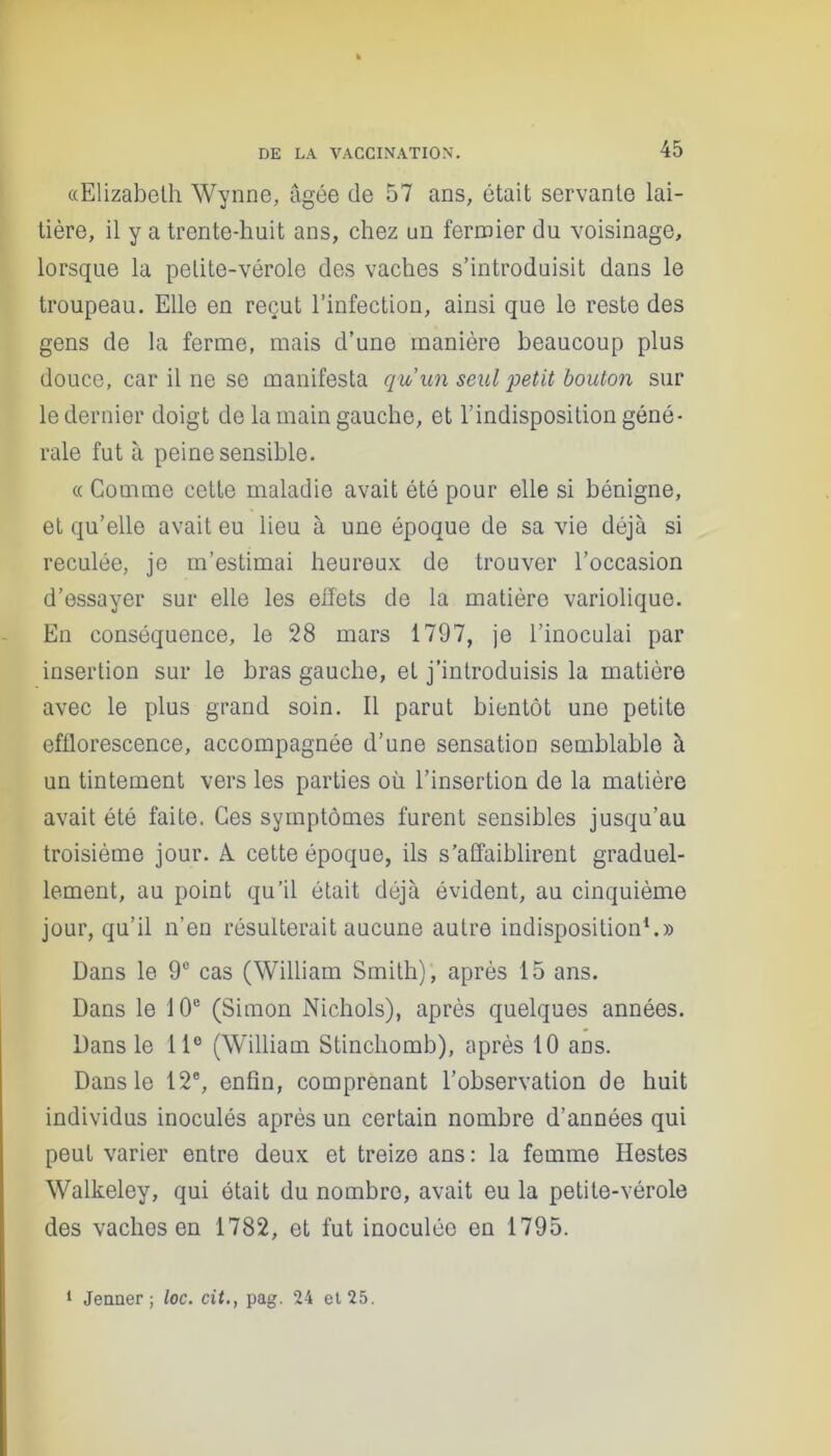 «Elizabeth Wynne, âgée de 57 ans, était servante lai- tière, il y a trente-huit ans, chez un fermier du voisinage, lorsque la petite-vérole des vaches s’introduisit dans le troupeau. Elle en reçut l’infection, ainsi que le reste des gens de la ferme, mais d’une manière beaucoup plus douce, car il ne se manifesta qu’un seul petit bouton sur le dernier doigt de la main gauche, et l’indisposition géné- rale fut à peine sensible. « Comme cette maladie avait été pour elle si bénigne, et qu’elle avait eu lieu à une époque de sa vie déjà si reculée, je m’estimai heureux de trouver l’occasion d’essayer sur elle les effets de la matière variolique. En conséquence, le 28 mars 1797, je l’inoculai par insertion sur le bras gauche, et j’introduisis la matière avec le plus grand soin. Il parut bientôt une petite efflorescence, accompagnée d’une sensation semblable à un tintement vers les parties où l’insertion de la matière avait été faite. Ces symptômes furent sensibles jusqu’au troisième jour. A. cette époque, ils s’affaiblirent graduel- lement, au point qu’il était déjà évident, au cinquième jour, qu’il n’en résulterait aucune autre indisposition1.» Dans le 9° cas (William Smith), après 15 ans. Dans le 10e (Simon Nichols), après quelques années. Dans le 11e (William Stinchomb), après 10 ans. Dans le 12e, enfin, comprenant l’observation de huit individus inoculés après un certain nombre d’années qui peut varier entre deux et treize ans: la femme Hestes Walkeley, qui était du nombre, avait eu la petite-vérole des vaches on 1782, et fut inoculée en 1795.