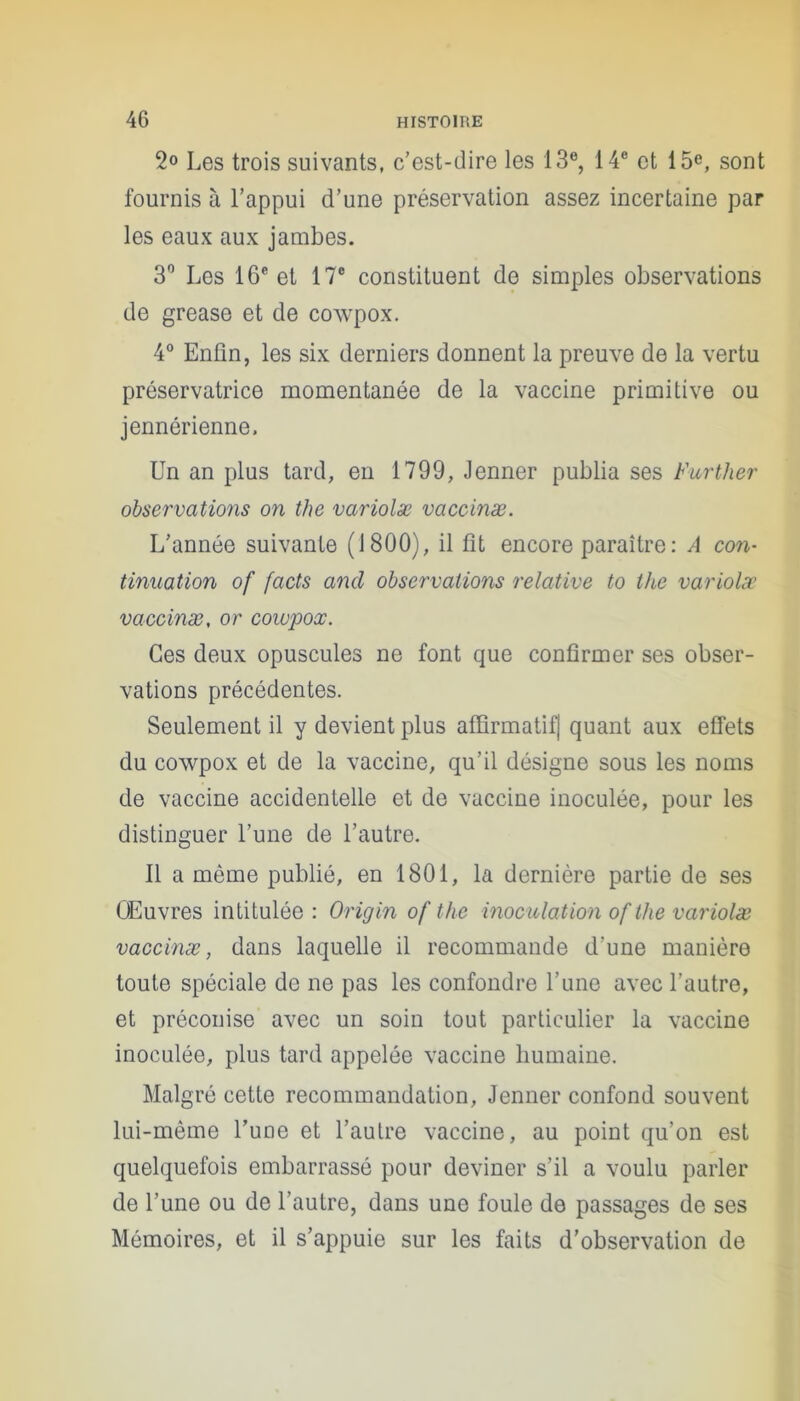 Les trois suivants, c’est-dire les 13e, 14e et 15e, sont fournis à l’appui d’une préservation assez incertaine par les eaux aux jambes. 3° Les 16e et 17° constituent de simples observations de grease et de cowpox. 4° Enfin, les six derniers donnent la preuve de la vertu préservatrice momentanée de la vaccine primitive ou jennérienne. Un an plus tard, eu 1799, Jenner publia ses Further observations on the variolæ vaccinæ. L’année suivante (1800), il fit encore paraître : A con- tinuation of facts and observations relative to the variolæ vaccinæ, or cowpox. Ces deux opuscules ne font que confirmer ses obser- vations précédentes. Seulement il y devient plus affirmatif] quant aux effets du cowpox et de la vaccine, qu’il désigne sous les noms de vaccine accidentelle et de vaccine inoculée, pour les distinguer l’une de l’autre. Il a même publié, en 1801, la dernière partie de ses Œuvres intitulée : Origin of the inoculation of the variolæ vaccinæ, dans laquelle il recommande d'une manière toute spéciale de ne pas les confondre l’une avec l’autre, et préconise avec un soin tout particulier la vaccine inoculée, plus tard appelée vaccine humaine. Malgré cette recommandation, Jenner confond souvent lui-même Tune et l’autre vaccine, au point qu’on est quelquefois embarrassé pour deviner s’il a voulu parler de l’une ou de l’autre, dans une foule de passages de ses Mémoires, et il s’appuie sur les faits d’observation de