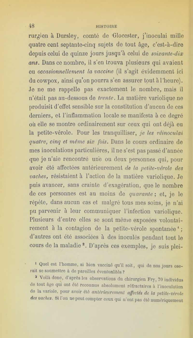 rurgien à Dursley, comté de 'Glocester, j’inoculai mille quatre cent septante-cinq sujets de tout âge, c’est-à-dire depuis celui de quinze jours jusqu’à celui de soixante-dix ans. Dans ce nombre, il s’en trouva plusieurs qui avaient eu occasionnellement la vaccine (il s’agit évidemment ici du cowpox, ainsi qu’on pourra s’en assurer tout à l’heure). Je ne me rappelle pas exactement le nombre, mais il n’était pas au-dessous de trente. La matière variolique ne produisit d’effet sensible sur la constitution d’aucun de ces derniers, et l’inflammation locale se manifesta à ce degré où elle se montre ordinairement sur ceux qui ont déjà eu la petite-vérole. Pour les tranquilliser, je les réinoculai quatre, cinq et môme six fois. Dans le cours ordinaire de mes inoculations particulières, il ne s’est pas passé d’année que je n’aie rencontré une ou deux personnes qui, pour avoir été affectées antérieurement de la petite-vérole des vaches, résistaient à l’action de la matière variolique. Je puis avancer, sans crainte d’exagération, que le nombre de ces personnes est au moins de quarante ; et, je le répète, dans aucun cas et malgré tous mes soins, je n’ai pu parvenir à leur communiquer l’infection variolique. Plusieurs d’entre elles se sont même exposées volontai- rement à la contagion de la petite-vérole spontanée * ; d’autres ont été associées à des inoculés pendant tout le cours de la maladie 2. D’après ces exemples, je suis plei- * Quel est 1 homme, si bien vacciné qu’il soit, qui de nos jours ose- rait se soumettre à do pareilles éventualités ? a Voilà donc, d'après les observations du chirurgien Fry, 70 individus de tout âge qui ont été reconnus absolument réfractaires à l’inoculation de la variole, pour avoir été antérieurement affectés de la petite-vérole des vaches. Si l’on ne peut compter ceux qui n’ont pas été numériquement