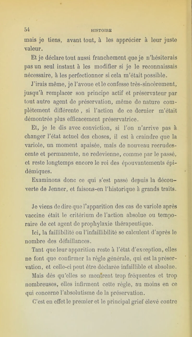 mais je tiens, avant tout, à les apprécier à leur juste valeur. Et je déclare tout aussi franchement que je n’hésiterais pas un seul instant à les modifier si je le reconnaissais nécessaire, à les perfectionner si cela m’était possible. J’irais même, je l’avoue et le confesse très-sincèrement, jusqu’à remplacer son principe actif et préservateur par tout autre agent de préservation, même de nature com- plètement différente , si l’action de ce dernier m’était démontrée plus efficacement préservatrice. Et, je le dis avec conviction, si l’on n’arrive pas à changer l’état actuel des choses, il est à craindre que la variole, un moment apaisée, mais de nouveau recrudes- cente et permanente, ne redevienne, comme par le passé, et reste longtemps encore le roi des épouvantements épi- démiques. Examinons donc ce qui s’est passé depuis la décou- verte de Jenner, et faisons-en l’historique à grands traits. Je viens de dire que l’apparition des cas de variole après vaccine était le critérium de l’action absolue ou tempo- raire de cet agent de prophylaxie thérapeutique. Ici, la faillibilité ou l’infaillibilité se calculent d’après le nombre des défaillances. Tant que leur apparition reste à l’état d’exception, elles ne font que confirmer la règle générale, qui est la préser- vation, et celle-ci peut être déclarée infaillible et absolue. Mais dès qu'elles se montrent trop fréquentes et trop nombreuses, elles infirment cette règle, au moins en ce qui concerne l’absolutisme de la préservation. C’est en effet le premier et le principal grief élevé contre