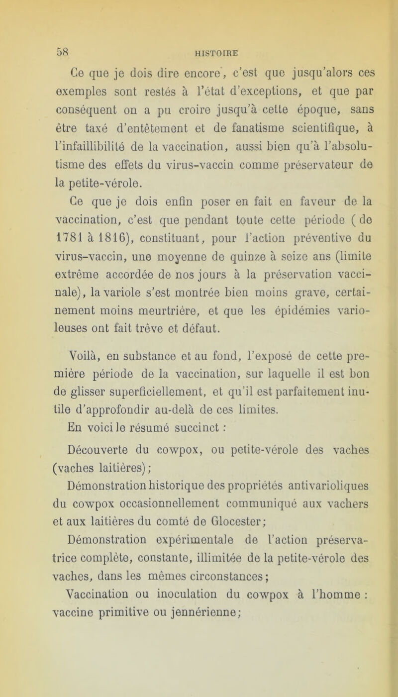 Ce que je dois dire encore, c’est que jusqu’alors ces exemples sont restés à l’état d’exceptions, et que par conséquent on a pu croire jusqu’à cette époque, sans être taxé d’entêtement et de fanatisme scientifique, à l’infaillibilité de la vaccination, aussi bien qu’à l’absolu- tisme des effets du virus-vaccin comme préservateur de la potite-vérole. Ce que je dois enfin poser en fait en faveur de la vaccination, c’est que pendant toute cette période ( de 1781 à 1816), constituant, pour l’action préventive du virus-vaccin, une moyenne de quinze à seize ans (limite extrême accordée de nos jours à la préservation vacci- nale), la variole s’est montrée bien moins grave, certai- nement moins meurtrière, et que les épidémies vario- leuses ont fait trêve et défaut. Voilà, en substance et au fond, l’exposé de cette pre- mière période de la vaccination, sur laquelle il est bon de glisser superficiellement, et qu’il est parfaitement inu- tile d’approfondir au-delà de ces limites. En voici le résumé succinct : Découverte du cowpox, ou petite-vérole des vaches (vaches laitières) ; Démonstration historique des propriétés antivarioliques du cowpox occasionnellement communiqué aux vachers et aux laitières du comté de Glocester; Démonstration expérimentale de l’action préserva- trice complète, constante, illimitée de la petite-vérole des vaches, dans les mêmes circonstances ; Vaccination ou inoculation du cowpox à l’homme : vaccine primitive ou jennérienne;