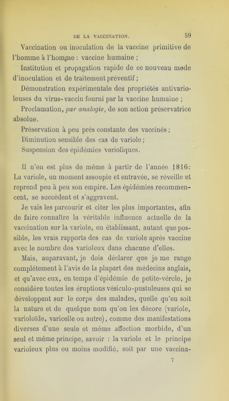 Vaccination ou inoculation do la vaccine primitive de l’homme à l’hompae : vaccine humaine ; Institution et propagation rapide de ce nouveau mode d’inoculation et de traitement préventif ; Démonstration expérimentale des propriétés antivario- leuses du virus-vaccin fourni par la vaccine humaine ; Proclamation, par analogie, de son action préservatrice absolue. Préservation à peu près constante des vaccinés ; Diminution sensible des cas de variole ; Suspension des épidémies varioliques. Il n’en est plus de même à partir de l’année 1816: La variole, un moment assoupie et entravée, se réveille et reprend peu à peu son empire. Les épidémies recommen- cent, se succèdent et s’aggravent. Je vais les parcourir et citer les plus importantes, afin de faire connaître la véritable influence actuelle de la vaccination sur la variole, en établissant, autant que pos- sible, les vrais rapports des cas de variole après vaccine avec le nombre des varioleux dans chacune d’elles. Mais, auparavant, je dois déclarer que je me range complètement à l'avis de la plupart des médecins anglais, et qu’avec eux, en temps d’épidémie de petite-vérole, je considère toutes les éruptions vésiculo-pustuleuses qui se développent sur le corps des malades, quelle qu’en soit la nature et de quelque nom qu’on les décore (variole, varioloïde, varicelle ou autre), comme des manifestations diverses d’une seule et même affection morbide, d’un seul et même principe, savoir : la variole et le principe varioleux plus ou moins modifié, soit par une vaccina- 7