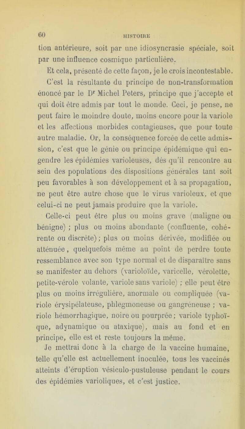 GU tion antérieure, soit par une idiosyncrasie spéciale, soit par une influence cosmique particulière. Et cela, présenté de cette façon, je le crois incontestable. C’est la résultante du principe de non-transformation énoncé par le I)r Michel Peters, principe que j’accepte et qui doit être admis par tout le monde. Ceci, je pense, ne peut faire le moindre doute, moins encore pour la variole et les affections morbides contagieuses, que pour toute autre maladie. Or, la conséquence forcée de cette admis- sion, c’est que le génie ou principe épidémique qui en- gendre les épidémies varioleuses, dès qu’il rencontre au sein des populations des dispositions générales tant soit peu favorables à son développement et à sa propagation, ne peut être autre chose que le virus varioleux, et que celui-ci ne peut jamais produire que la variole. Celle-ci peut être plus ou moins grave (maligne ou bénigne) ; plus ou moins abondante (confluente, cohé- rente ou discrète) ; plus ou moins dérivée, modifiée ou atténuée, quelquefois même au point de perdre toute ressemblance avec son type normal et de disparaître sans se manifester au dehors (varioloïde, varicelle, vérolette, petite-vérole volante, variole sans variole) ; elle peut être plus ou moins irrégulière, anormale ou compliquée (va- riole érysipélateuse, phlegmoneuse ou gangréneuse ; va- riole hémorrhagique, noire ou pourprée; variole typhoï- que, adynamique ou ataxique), mais au fond et en principe, elle est et reste toujours la même. Je mettrai donc à la charge de la vaccine humaine, telle qu’elle est actuellement inoculée, tous les vaccinés atteints d’éruption vésiculo-pustuleuse pendant le cours des épidémies varioliques, et c'est justice.