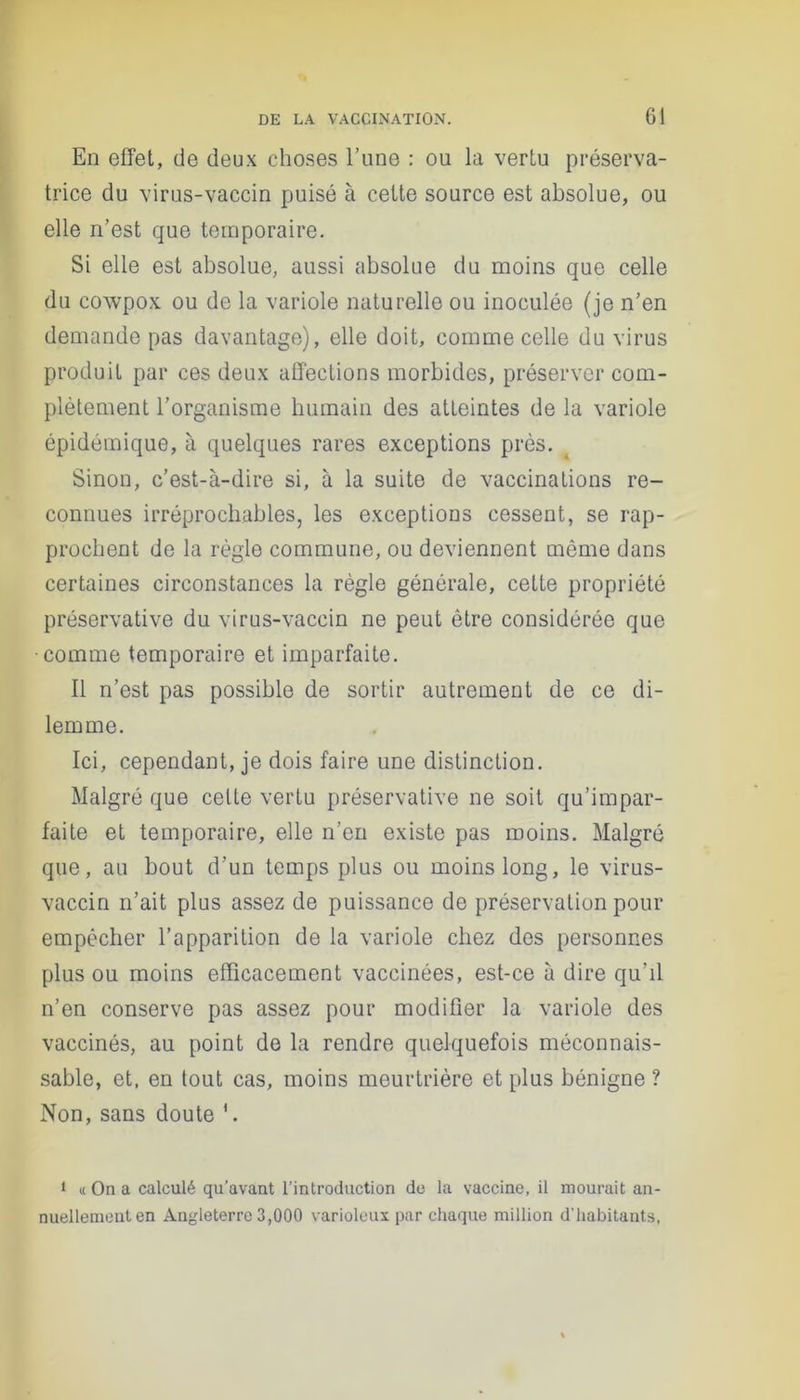 En effet, de deux choses l’une : ou la vertu préserva- trice du virus-vaccin puisé à cette source est absolue, ou elle n’est que temporaire. Si elle est absolue, aussi absolue du moins que celle du cowpox ou de la variole naturelle ou inoculée (je n’en demande pas davantage), elle doit, comme celle du virus produit par ces deux affections morbides, préserver com- plètement l’organisme humain des atteintes de la variole épidémique, à quelques rares exceptions près. Sinon, c’est-à-dire si, à la suite de vaccinations re- connues irréprochables, les exceptions cessent, se rap- prochent de la règle commune, ou deviennent môme dans certaines circonstances la règle générale, cette propriété préservative du virus-vaccin ne peut être considérée que •comme temporaire et imparfaite. Il n’est pas possible de sortir autrement de ce di- lemme. Ici, cependant, je dois faire une distinction. Malgré que celte vertu préservative ne soit qu’impar- faite et temporaire, elle n’en existe pas moins. Malgré que, au bout d’un temps plus ou moins long, le virus- vaccin n’ait plus assez de puissance de préservation pour empêcher l’apparition de la variole chez des personnes plus ou moins efficacement vaccinées, est-ce à dire qu’il n’en conserve pas assez pour modifier la variole des vaccinés, au point de la rendre quelquefois méconnais- sable, et. en tout cas, moins meurtrière et plus bénigne ? Non, sans doute 1 « On a calculé qu’avant l’introduction de la vaccine, il mourait an- nuellement en Angleterre 3,000 varioleux par chaque million d’habitants,