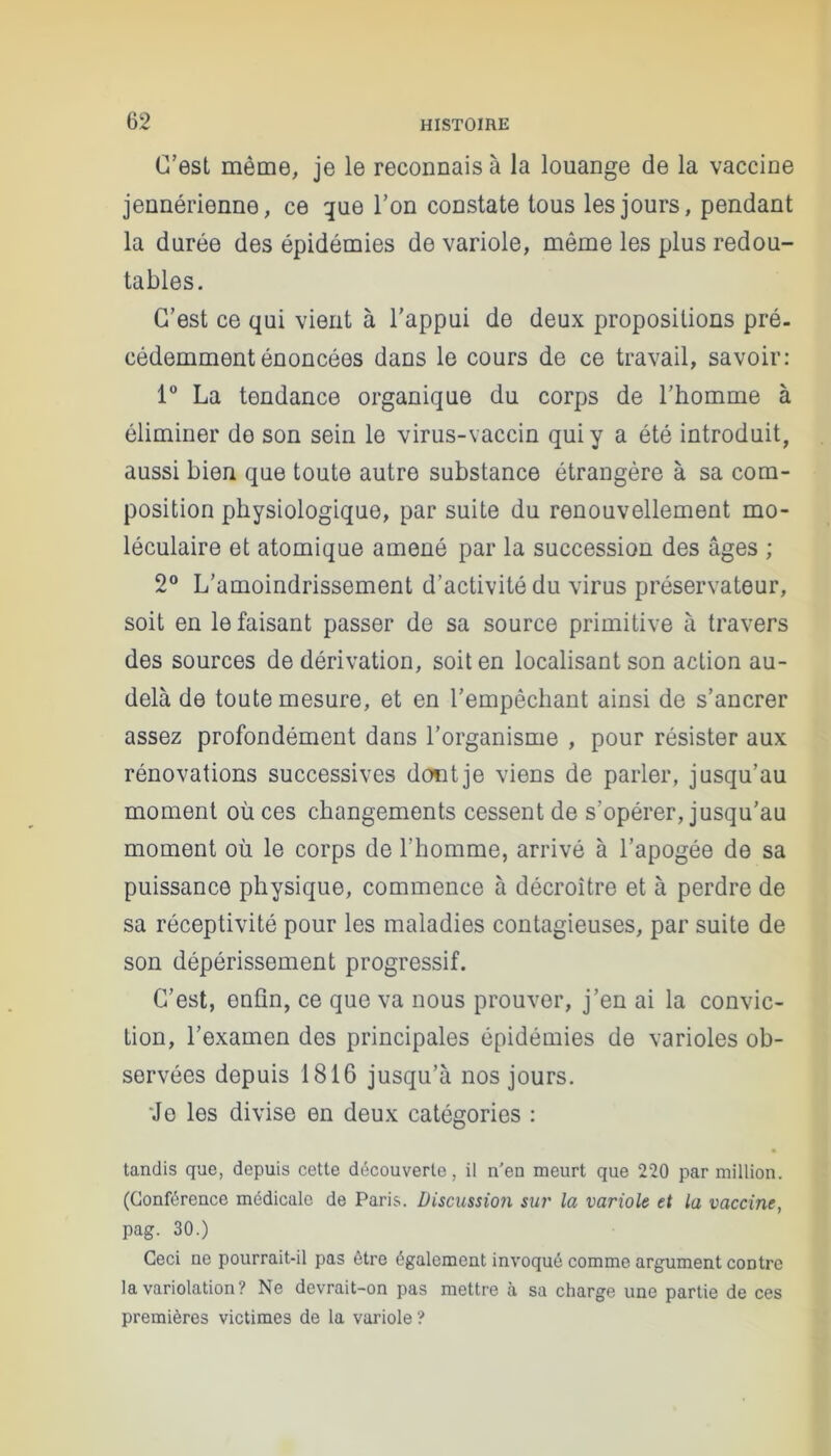 C’est même, je le reconnais à la louange de la vaccine jennérienne, ce que l’on constate tous les jours, pendant la durée des épidémies de variole, même les plus redou- tables. C’est ce qui vient à l'appui de deux propositions pré- cédemment énoncées dans le cours de ce travail, savoir: 1° La tendance organique du corps de l’homme à éliminer do son sein le virus-vaccin qui y a été introduit, aussi bien que toute autre substance étrangère à sa com- position physiologique, par suite du renouvellement mo- léculaire et atomique amené par la succession des âges ; 2° L’amoindrissement d’activité du virus préservateur, soit en le faisant passer de sa source primitive â travers des sources de dérivation, soit en localisant son action au- delà de toute mesure, et en l’empêchant ainsi de s’ancrer assez profondément dans l’organisme , pour résister aux rénovations successives dont je viens de parler, jusqu’au moment où ces changements cessent de s'opérer, jusqu'au moment où le corps de l’homme, arrivé à l’apogée de sa puissance physique, commence à décroître et à perdre de sa réceptivité pour les maladies contagieuses, par suite de son dépérissement progressif. C’est, enfin, ce que va nous prouver, j’en ai la convic- tion, l’examen des principales épidémies de varioles ob- servées depuis 1816 jusqu’à nos jours. Je les divise en deux catégories : tandis que, depuis cette découverte, il n'en meurt que 220 par million. (Conférence médicale de Paris. Discussion sut' la variole et la vaccine, pag. 30.) Ceci ne pourrait-il pas être également invoqué comme argument contre la variolation? Ne devrait-on pas mettre à sa charge une partie de ces premières victimes de la variole ?