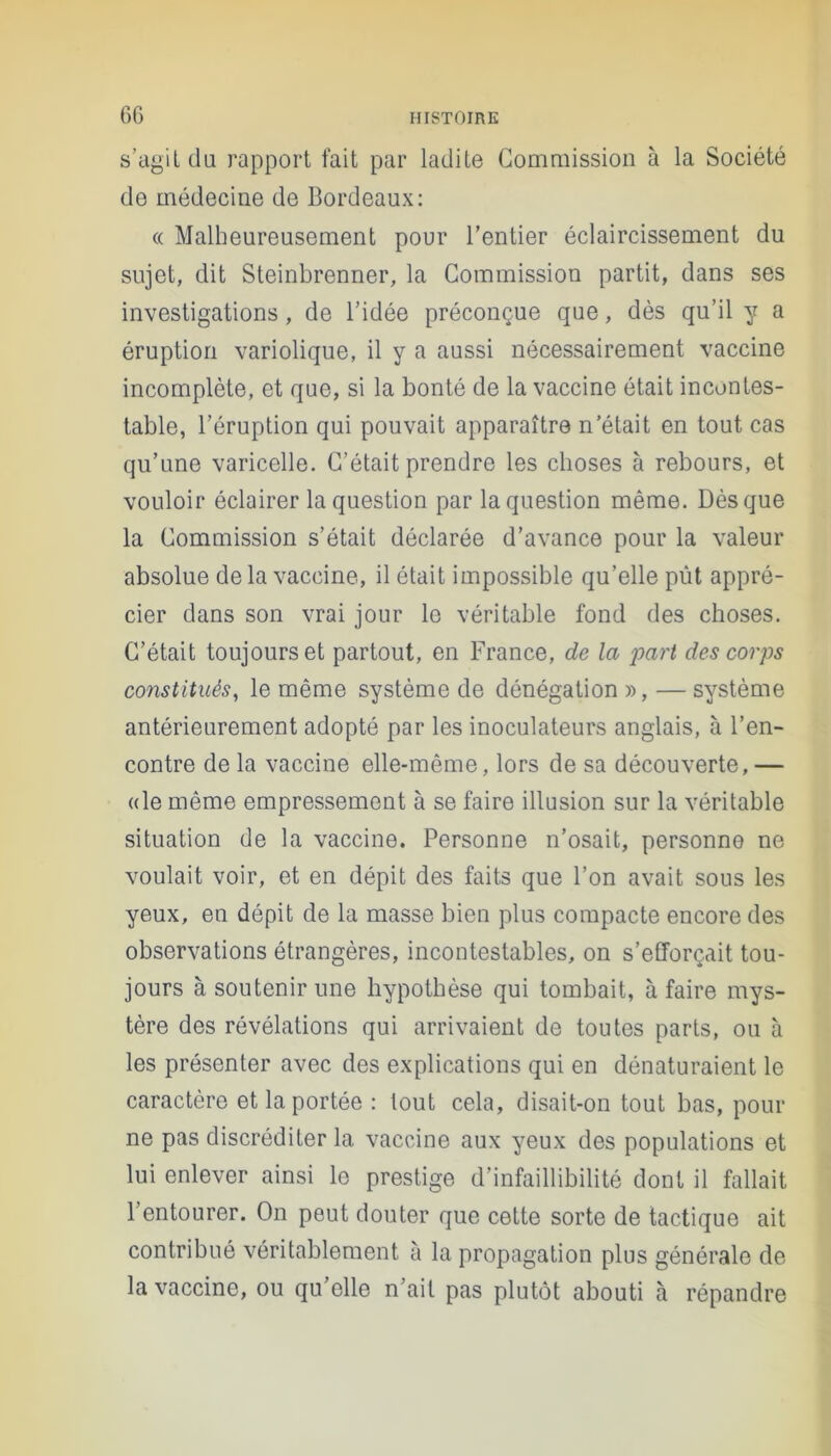 s’agit du rapport fait par ladite Commission à la Société de médecine de Bordeaux: « Malheureusement pour l’entier éclaircissement du sujet, dit Steinbrenner, la Commission partit, dans ses investigations, de l’idée préconçue que, dès qu’il y a éruption variolique, il y a aussi nécessairement vaccine incomplète, et que, si la bonté de la vaccine était incontes- table, l’éruption qui pouvait apparaître n’était en tout cas qu’une varicelle. C’était prendre les choses à rebours, et vouloir éclairer la question par la question même. Dès que la Commission s’était déclarée d’avance pour la valeur absolue de la vaccine, il était impossible qu’elle pût appré- cier dans son vrai jour le véritable fond des choses. C’était toujours et partout, en France, de la part des corps constitués, le même système de dénégation », — système antérieurement adopté par les inoculateurs anglais, à l’en- contre de la vaccine elle-même, lors de sa découverte, — «le même empressement à se faire illusion sur la véritable situation de la vaccine. Personne n’osait, personne ne voulait voir, et en dépit des faits que l’on avait sous les yeux, en dépit de la masse bien plus compacte encore des observations étrangères, incontestables, on s’efforçait tou- jours à soutenir une hypothèse qui tombait, à faire mys- tère des révélations qui arrivaient de toutes parts, ou à les présenter avec des explications qui en dénaturaient le caractère et la portée : tout cela, disait-on tout bas, pour ne pas discréditer la vaccine aux yeux des populations et lui enlever ainsi le prestige d’infaillibilité dont il fallait l’entourer. On peut douter que cette sorte de tactique ait contribué véritablement à la propagation plus générale de la vaccine, ou qu’elle n’ait pas plutôt abouti à répandre