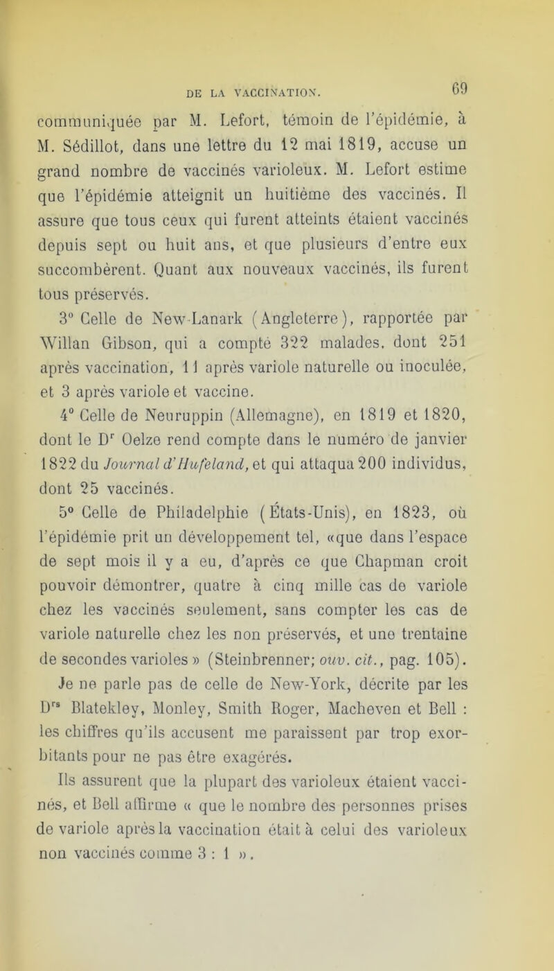 communiquée par M. Lefort, témoin de l’épidémie, à M. Sédillot, dans une lettre du 12 mai 1819, accuse un grand nombre de vaccinés varioleux. M. Lefort estime que l’épidémie atteignit un huitième des vaccinés. Il assure que tous ceux qui furent atteints étaient vaccinés depuis sept ou huit ans, et que plusieurs d’entre eux succombèrent. Quant aux nouveaux vaccinés, ils furent tous préservés. 3° Celle de New Lanark (Angleterre), rapportée par Willan Gibson, qui a compté 322 malades, dont 251 après vaccination, 11 après variole naturelle ou inoculée, et 3 après variole et vaccine. 4° Celle de Neuruppin (Allemagne), en 1819 et 1820, dont le Dr Oelze rend compte dans le numéro de janvier 1822 du Journal d'Hufeland, et qui attaqua 200 individus, dont 25 vaccinés. 5° Celle de Philadelphie ( États-Unis), en 1823, où l’épidémie prit un développement tel, «que dans l’espace de sept mois il y a eu, d’après ce que Chapman croit pouvoir démontrer, quatre à cinq mille cas do variole chez les vaccinés seulement, sans compter les cas de variole naturelle chez les non préservés, et une trentaine de secondes varioles » (Steinbrenner; ouv. cit., pag. 105). Je ne parle pas de celle de New-York, décrite par les Drs Blatekley, Monley, Smith Roger, Macheven et Bell : les chiffres qu’ils accusent me paraissent par trop exor- bitants pour ne pas être exagérés. Ils assurent que la plupart des varioleux étaient vacci- nés, et Bell affirme « que le nombre des personnes prises de variole après la vaccination était à celui des varioleux non vaccinés comme 3 : 1 ».