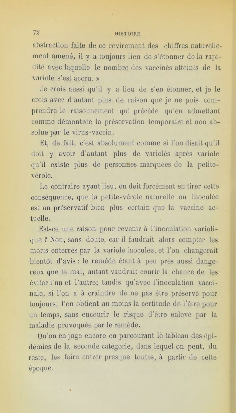 2 HISTOIRE abstraction faite de ce revirement des chiffres naturelle- ment amené, il y a toujours lieu de s’étonner de la rapi- dité avec laquelle le nombre des vaccinés atteints de la variole s’est accru. » Je crois aussi qu’il y a lieu de s’en étonner, et je le crois avec d’autant plus de raison que je ne puis com- prendre le raisonnement qui précède qu’en admettant comme démontrée la préservation temporaire et non ab- solue par le virus-vaccin. Et, de fait, c’est absolument comme si l’on disait qu’il doit y avoir d’autant plus de variolés après variole qu’il existe plus de personnes marquées de la petite- vérole. Le contraire ayant lieu, on doit forcément en tirer cette conséquence, que la petite-vérole naturelle ou inoculée est un préservatif bien plus certain que la vaccine ac- tuelle. Est-ce une raison pour revenir à l’inoculation varioli- que ? Non, sans doute, car il faudrait alors compter les morts enterrés par la variole inoculée, et l’on changerait bientôt d’avis: le remède étant à peu près aussi dange- reux que le mal, autant vaudrait courir la chance de les éviter l’un et l’autre; tandis qu'avec l’inoculation vacci- nale, si l’on a à craindre de ne pas être préservé pour toujours, l’on obtient au moins la certitude de l’être pour un temps, sans encourir le risque d’ètre enlevé par la maladie provoquée par le remède. Qu’on en juge encore en parcourant le tableau des épi- démies de la seconde catégorie, dans lequel on peut, du reste, les faire entrer presque toutes, à partir de cette époque.