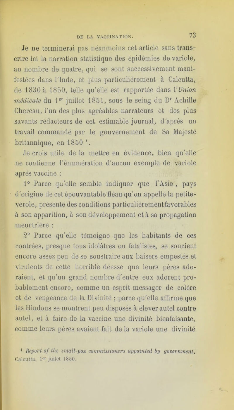 Je ne terminerai pas néanmoins cet article sans trans- crire ici la narration statistique des épidémies de variole, au nombre de quatre, qui se sont successivement mani- festées dans l’Inde, et plus particulièrement à Calcutta, de 1830 à 1850, telle qu’elle est rapportée dans l’Union 'médicale du 1er juillet 1851, sous le seing du Dr Achille Chereau, l’un des plus agréables narrateurs et des plus savants rédacteurs de cet estimable journal, d’après un travail commandé par le gouvernement de Sa Majesté britannique, en 1850 \ Je crois utile de la mettre en évidence, bien qu’elle ne contienne l’énumération d’aucun exemple de variole après vaccine : 1° Parce qu’elle semble indiquer que l’Asie , pays d’origine de cet épouvantable fléau qu’on appelle la petite- vérole, présente des conditions particulièrementfavorables à son apparition, à son développement et à sa propagation meurtrière ; 2° Parce qu’elle témoigne que les habitants de ces contrées, presque tous idolâtres ou fatalistes, se soucient encore assez peu de se soustraire aux baisers empestés et virulents de cette horrible déesse que leurs pères ado- raient, et qu’un grand nombre d’entre eux adorent pro- bablement encore, comme un esprit messager de colère et de vengeance de la Divinité ; parce qu’elle affirme que les Hindous se montrent peu disposés à élever autel contre autel, et à faire de la vaccine une divinité bienfaisante, comme leurs pères avaient fait delà variole une divinité 1 Report of the small-pox commissioncrs appointed bp govcrnmenl. Calcutta, 1er juilet 1850.