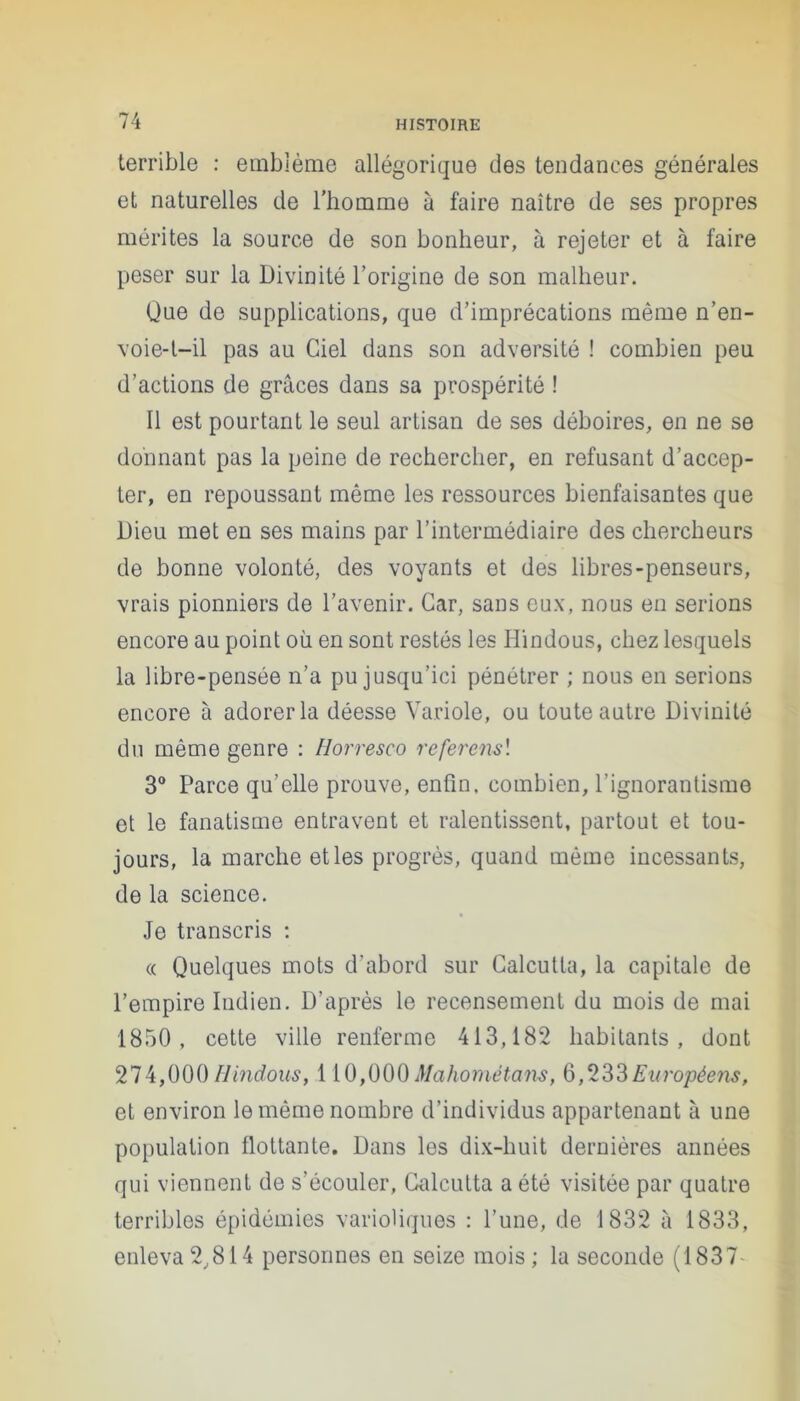 terrible : emblème allégorique des tendances générales et naturelles de l’homme à faire naître de ses propres mérites la source de son bonheur, à rejeter et à faire peser sur la Divinité l’origine de son malheur. Que de supplications, que d’imprécations même n’en- voie-t-il pas au Ciel dans son adversité ! combien peu d’actions de grâces dans sa prospérité ! Il est pourtant le seul artisan de ses déboires, en ne se donnant pas la peine de rechercher, en refusant d’accep- ter, en repoussant même les ressources bienfaisantes que Dieu met en ses mains par l’intermédiaire des chercheurs de bonne volonté, des voyants et des libres-penseurs, vrais pionniers de l’avenir. Car, sans eux, nous en serions encore au point où en sont restés les Hindous, chez lesquels la libre-pensée n’a pu jusqu’ici pénétrer ; nous en serions encore à adorer la déesse Variole, ou toute autre Divinité du même genre : Horresc-o referons'. 3° Parce qu’elle prouve, enfin, combien, l’ignorantisme et le fanatisme entravent et ralentissent, partout et tou- jours, la marche et les progrès, quand même incessants, de la science. Je transcris : « Quelques mots d’abord sur Calcutta, la capitale de l’empire Indien. D’après le recensement du mois de mai 1850, cette ville renferme 413,182 habitants, dont 274,000 Hindous, 110,000Mahométans, 6,233Européens, et environ le même nombre d’individus appartenant à une population flottante. Dans les dix-huit dernières années qui viennent de s’écouler, Calcutta a été visitée par quatre terribles épidémies varioliques : l’une, de 1832 â 1833, enleva 2,814 personnes en seize mois ; la seconde (1837