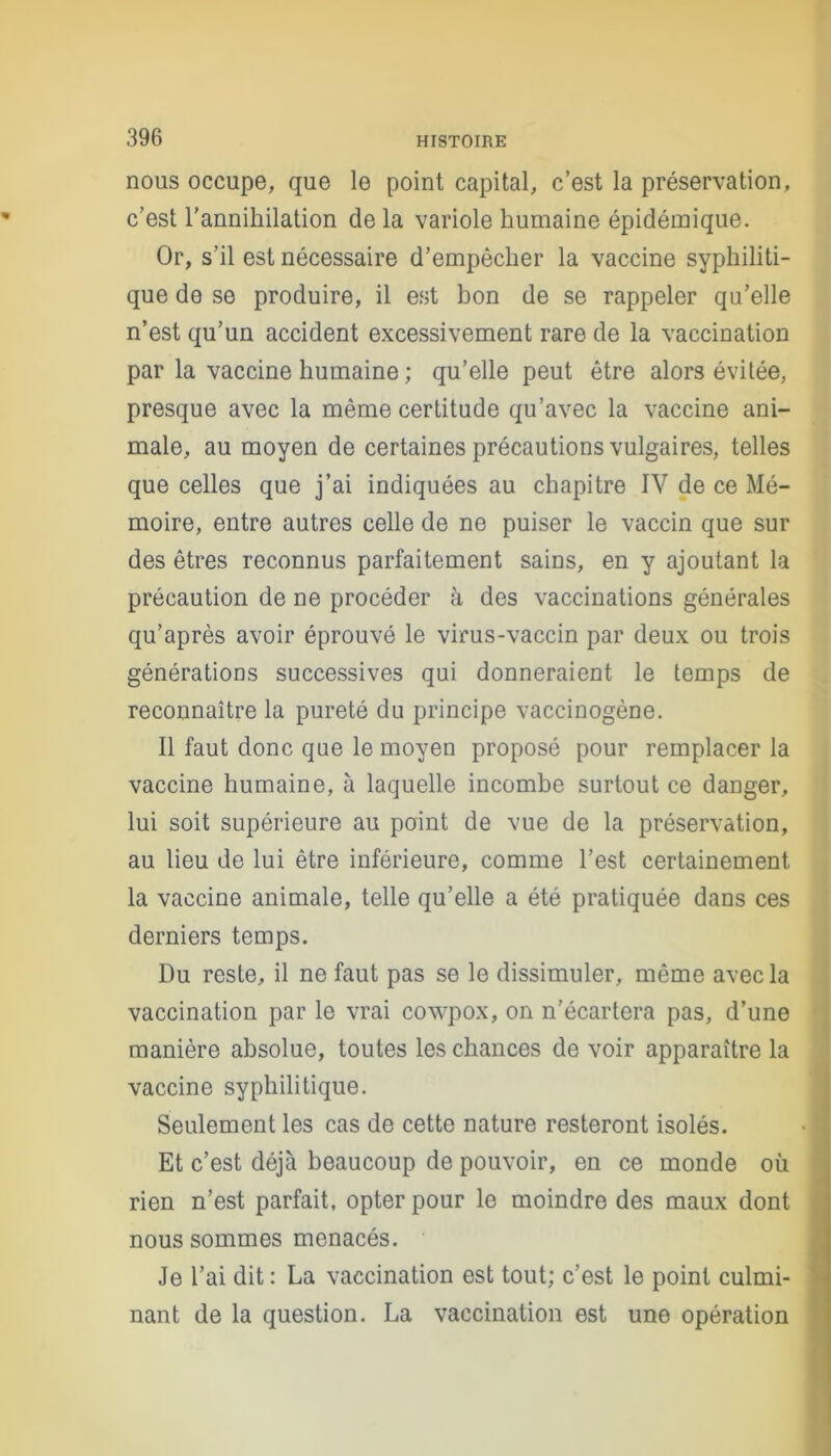nous occupe, que le point capital, c’est la préservation, c’est l'annihilation de la variole humaine épidémique. Or, s’il est nécessaire d’empêcher la vaccine syphiliti- que de se produire, il est bon de se rappeler qu’elle n’est qu’un accident excessivement rare de la vaccination par la vaccine humaine ; qu’elle peut être alors évitée, presque avec la même certitude qu’avec la vaccine ani- male, au moyen de certaines précautions vulgaires, telles que celles que j’ai indiquées au chapitre IV de ce Mé- moire, entre autres celle de ne puiser le vaccin que sur des êtres reconnus parfaitement sains, en y ajoutant la précaution de ne procéder à des vaccinations générales qu’après avoir éprouvé le virus-vaccin par deux ou trois générations successives qui donneraient le temps de reconnaître la pureté du principe vaccinogène. Il faut donc que le moyen proposé pour remplacer la vaccine humaine, à laquelle incombe surtout ce danger, lui soit supérieure au point de vue de la préservation, au lieu de lui être inférieure, comme l’est certainement la vaccine animale, telle qu’elle a été pratiquée dans ces derniers temps. Du reste, il ne faut pas se le dissimuler, même avec la vaccination par le vrai cowpox, on n’écartera pas, d’une manière absolue, toutes les chances de voir apparaître la vaccine syphilitique. Seulement les cas de cette nature resteront isolés. Et c’est déjà beaucoup de pouvoir, en ce monde où rien n’est parfait, opter pour le moindre des maux dont nous sommes menacés. Je l’ai dit : La vaccination est tout; c’est le point culmi- nant de la question. La vaccination est une opération