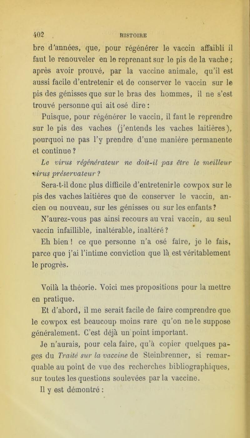 bre d'années, que, pour régénérer le vaccin affaibli il faut le renouveler en le reprenant sur le pis de la vache ; après avoir prouvé, par la vaccine animale, qu’il est aussi facile d’entretenir et de conserver le vaccin sur le pis des génisses que sur le bras des hommes, il ne s’est trouvé personne qui ait osé dire : Puisque, pour régénérer le vaccin, il faut le reprendre sur le pis des vaches (j’entends les vaches laitières), pourquoi ne pas l’y prendre d’une manière permanente et continue ? Le virus régénérateur ne doit-il pas être le meilleur virus préservateur ? Sera-t-il donc plus difficile d’entretenirle cowpox sur le pis des vaches laitières que de conserver le vaccin, an- cien ou nouveau, sur les génisses ou sur les enfants? N’aurez-vous pas ainsi recours au vrai vaccin, au seul vaccin infaillible, inaltérable, inaltéré ? Eh bien ! ce que personne n’a osé faire, je le fais, parce que j’ai l’intime conviction que là est véritablement le progrès. Voilà la théorie. Voici mes propositions pour la mettre en pratique. Et d’abord, il me serait facile de faire comprendre que le cowpox est beaucoup moins rare qu’on ne le suppose généralement. C’est déjà un point important. Je n’aurais, pour cela faire, qu’à copier quelques pa- ges du Traité sur la vaccine de Steinbrenner, si remar- quable au point de vue des recherches bibliographiques, sur toutes les questions soulevées parla vaccine. Il y est démontré :