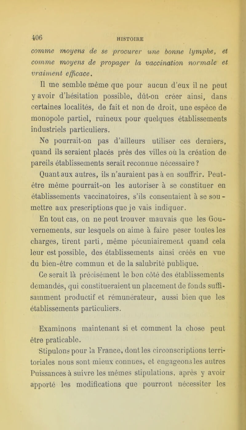 comme moyens de se procurer une bonne lymphe, et comme moyens de propager la vaccination normale et vraiment efficace. Il me semble même que pour aucun d’eux il ne peut y avoir d’hésitation possible, dût-on créer ainsi, dans certaines localités, de fait et non de droit, une espèce de monopole partiel, ruineux pour quelques établissements industriels particuliers. Ne pourrait-on pas d’ailleurs utiliser ces derniers, quand ils seraient placés près des villes où la création de pareils établissements serait reconnue nécessaire? Quant aux autres, ils n’auraient pas à en souffrir. Peut- être même pourrait-on les autoriser à se constituer en établissements vaccinatoires, s’ils consentaient à se sou - mettre aux prescriptions que je vais indiquer. En tout cas, on ne peut trouver mauvais que les Gou- vernements, sur lesquels on aime à faire peser toutes les charges, tirent parti, même pécuniairement quand cela leur est possible, des établissements ainsi créés en vue du bien-être commun et de la salubrité publique. Ce serait là précisément le bon côté des établissements demandés, qui constitueraient un placement de fonds suffi- samment productif et rémunérateur, aussi bien que les établissements particuliers. Examinons maintenant si et comment la chose peut être praticable. Stipulons pour la France, dont les circonscriptions terri- toriales nous sont mieux connues, et engageons les autres Puissances à suivre les mêmes stipulations, après y avoir apporté les modifications que pourront nécessiter les