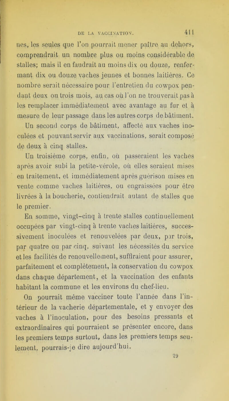 nés, les seules que l’on pourrait mener paître au dehors, comprendrait un nombre plus ou moins considérable de stalles; mais il en faudrait au moins dix ou douze, renfer- mant dix ou douze vaches jeunes et bonnes laitières. Ce nombre serait nécessaire pour l'entretien du cowpox pen- dant deux ou trois mois, au cas où l’on ne trouverait pas à les remplacer immédiatement avec avantage au fur et à mesure de leur passage dans les autres corps de bâtiment. Un second corps de bâtiment, affecté aux vaches ino- culées et pouvantservir aux vaccinations, serait composé de deux à cinq stalles. Un troisième corps, enfin, où passeraient les vaches après avoir subi la petite-vérole, où elles seraient mises en traitement, et immédiatement après guérison mises en vente comme vaches laitières, ou engraissées pour être livrées à la boucherie, contiendrait autant de stalles que le premier. En somme, vingt-cinq à trente stalles continuellement occupées par vingt-cinq à trente vaches laitières, succes- sivement inoculées et renouvelées par deux, p.ir trois, par quatre ou par cinq, suivant les nécessités du service et les facilités de renouvellement, suffiraient pour assurer, parfaitement et complètement, la conservation du cowpox dans chaque département, et la vaccination des enfants habitant la commune et les environs du chef-lieu. On pourrait même vacciner toute l’année dans l’in- térieur de la vacherie départementale, et y envoyer des vaches à l’inoculation, pour des besoins pressants et extraordinaires qui pourraient se présenter encore, dans les premiers temps surtout, dans les premiers temps seu- lement, pourrais-je dire aujourd’hui.