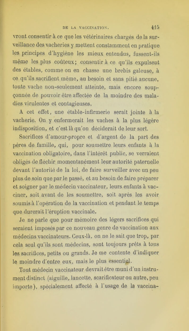 vront consentir à ce que les vétérinaires chargés de la sur- veillance des vacheries y mettent constamment en pratique les principes d’hygiène les mieux entendus, fussent-ils même les plus coûteux; consentir à ce qu’ils expulsent des étables, comme on en chasse une brebis galeuse, à ce qu’ils sacrifient même, au besoin et sans pitié aucune, toute vache non-seulement atteinte, mais encore soup- çonnée de pouvoir être affectée de la moindre des mala- dies virulentes et contagieuses. A cet effet, une étable-infirmerie serait jointe à la vacherie. On y enfermerait les vaches à la plus légère indisposition, et c’est là qu’on déciderait de leur sort. Sacrifices d’amour-propre et d’argent de la part des pères de famille, qui, pour soumettre leurs enfants à la vaccination obligatoire, dans l’intérêt public, se verraient obligés de fléchir momentanément leur autorité paternelle devant l’autorité de la loi, de faire surveiller avec un peu plus de soin que par le passé, et au besoin de faire préparer et soigner par le médecin vaccinateur, leurs enfants à vac- ciner, soit avant de les soumettre, soit après les avoir soumis à l’opération de la vaccination et pendant le temps que durerait l’éruption vaccinale. Je ne parle que pour mémoire des légers sacrifices qui seraient imposés par ce nouveau genre de vaccination aux médecins vaccinateurs. Ceux-là, on ne le sait que trop, par cela seul qu’ils sont médecins, sont toujours prêts à tous les sacrifices, petits ou grands. Je me contente d indiquer le moindre d’entre eux, mais le plus essentiel. Tout médecin vaccinateur devrait être muni d’un instru- ment distinct (aiguille, lancette, scarificateur ou autre, peu importe), spécialement affecté à l’usage de la vaccina-