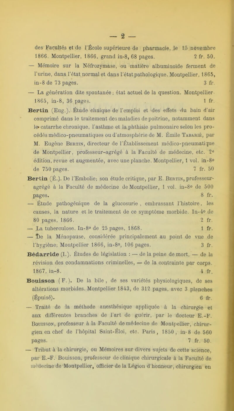 des Facultés et de l'École supérieure de pharmacie, le lô novembre 1866. Montpellier, 1866, grand in-8, 68 pages. 2 fr. 50. — Mémoire sur la Néfrozymase, ou matière albuminoïde ferment de l'urine, dans l'état normal et dans l’état pathologique. Montpellier, 1865, in-8 de 73 pages. 3 fr. — La génération dite spontanée; état actuel de la question. Montpellier 1865, in-8, 36 pages. 1 fr. Bertin (Eug.). Étude clinique de l'emploi et des effets du bain d'air comprimé dans le traitement des maladies de poitrine, notamment dans lo catarrhe chronique, l'asthme et la phthisie pulmonaire selon les pro- cédés médico-pneumatiques ou d’atmosphérie de M. Émile Tabarié, par M. Eugène Bertin, directeur de l’Établissement médico-pneumatique de Montpellier, professeur-agrégé à la Faculté de médecine, etc. 2e édition, revue et augmentée, avec une planche. Montpellier, 1 vol. in-8° de 750 pages. 7 fr. 50 Bertin (É.). De l’Embolie; son étude critique, par E. Bertin, professeur- agrégé à la Faculté de médecine de Montpellier, 1 vol. in-8° de 500 pages. 8 fr. — Étude pathogénique de la glucosurie , embrassant l’histoire, les causes, la nature et le traitement de ce symptôme morbide. In-4° de 80 pages, 1866. 2 fr. — La tuberculose. In-8° de 25 pages, 1868. 1 fr. — î)e la Ménopause, considérée principalement au point de vue de l’hygiène; Montpellier 1866, in-8», 106 pages. 3 fr. Bédarride (I.). Études de législation : — de la peine de mort, — de la révision des condamnations criminelles, — de la contrainte par corps. 1867, in-8. 4 fr. Bouisson ( F. ). De la bile , de ses variétés physiologiques, de ses altérations morbides. Montpellier 1843, de 312 pages, avec 3 planches (Épuisé). 6 fr. — Traité de la méthode anesthésique appliquée à la chirurgie et aux différentes branches de l'art de guérir, par le docteur E.-F. Bouisson, professeur à la Faculté de médecine de Montpellier, chirur- gien en chef de l'hôpital Saint-Éloi, etc. Paris, 1850, in-8 de 560 pages. 7 fr. 50. — Tribut à la chirurgie, ou Mémoires sur divers sujets de cette science, par E.-F. Bouisson, professeur de clinique chirurgicale à la Faculté de médecine de Montpellier, officier de la Légion d'honneur, chirurgien en