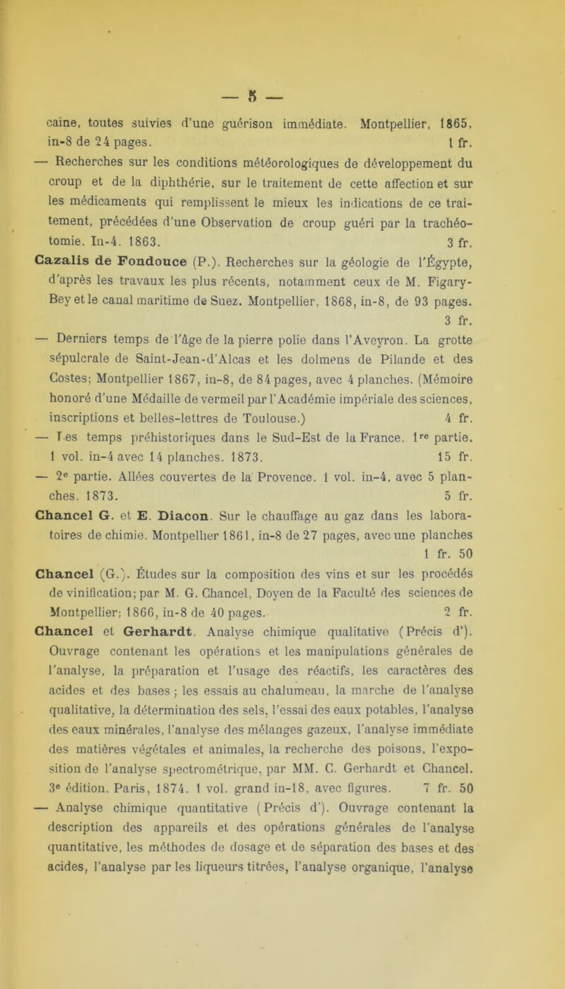 caine, toutes suivies d'une guérison immédiate. Montpellier, 1865, in-8 de 24 pages. I fr. — Recherches sur les conditions météorologiques de développement du croup et de la diphthérie, sur le traitement de cette affection et sur les médicaments qui remplissent le mieux les indications de ce trai- tement, précédées d’une Observation de croup guéri par la trachéo- tomie. In-4. 1863. 3 fr. Cazalis de Fondouce (P.). Recherches sur la géologie de l'Égypte, d’après les travaux les plus récents, notamment ceux de M. Figary- Beyetle canal maritime de Suez. Montpellier, 1868, in-8, de 93 pages. 3 fr. — Derniers temps de l'âge de la pierre polie dans l'Aveyron. La grotte sépulcrale de Saint-Jean-d’Alcas et les dolmens de Pilande et des Costes; Montpellier 1867, in-8, de 84 pages, avec 4 planches. (Mémoire honoré d’une Médaille de vermeil par l’Académie impériale des sciences, inscriptions et belles-lettres de Toulouse.) 4 fr. — T es temps préhistoriques dans le Sud-Est de la France. lre partie. 1 vol. in-4 avec 14 planches. 1873. 15 fr. — 2e partie. Allées couvertes de la Provence. 1 vol. in-4, avec 5 plan- ches. 1873. 5 fr. Chancel G. et. E. Diacon. Sur le chauffage au gaz dans les labora- toires de chimie. Montpellier 1861, in-8 de 27 pages, avec une planches 1 fr. 50 Chancel (G.). Études sur la composition des vins et sur les procédés de vinification; par M. G. Chancel, Doyen de la Faculté des sciences de Montpellier; 1866, in-8 de 40 pages. 2 fr. Chancel et Gerhardt. Analyse chimique qualitative (Précis d’). Ouvrage contenant les opérations et les manipulations générales de l'analyse, la préparation et l’usage des réactifs, les caractères des acides et des bases ; les essais au chalumeau, la marche de l’analyse qualitative, la détermination des sels, l’essai des eaux potables, l’analyse des eaux minérales, l’analyse des mélanges gazeux, l’analyse immédiate des matières végétales et animales, la recherche des poisons, l’expo- sition de l'analyse spectrométrique, par MM. C. Gerhardt et Chancel. 3e édition. Paris, 1874. 1 vol. grand in-18. avec figures. 7 fr. 50 — Analyse chimique quantitative (Précis d’). Ouvrage contenant la description des appareils et des opérations générales de l’analyse quantitative, les méthodes de dosage et de séparation des bases et des acides, l’analyse par les liqueurs titrées, l’analyse organique, l’analyse