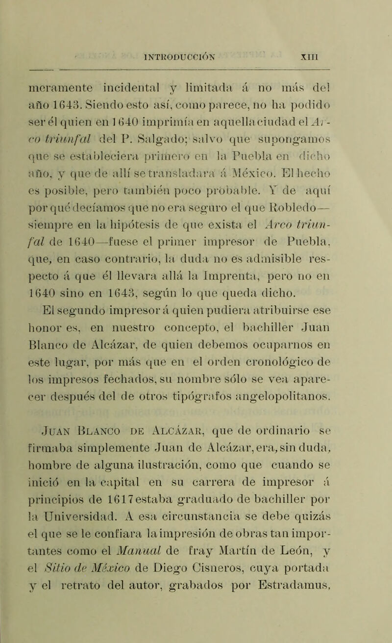 morameDte incidental y limitada á no más del año 1643. Siendo esto así, como parece, no ha podido ser él quien en 1 640 imprimía en aqiiellacindad el Ar- ro triunfal del P. Salgado; salvo que supongamos que se estableciera primero en la Puebla en dicho año, y qne de allí se transladai'a á México. El hecho es posible, pero también poco probable. Y de aquí por qué decíamos que no era seguro el qne Robledo— siempre en la hipótesis de que exista el Arco triun- fal de 1640—fuese el primer impresor de Puebla, que, en caso conti’ario, la. duda no es admisible res- pecto á que él llevara allá la Imprenta, pero no en 1640 sino en 1643, según lo (|iie queda dicho. El segundo impresor á quien pudiera atribuirse ese honor es, en nuestro concepto, el bachiller Juan Blanco de Alcázar, de quien debemos ocuparnos en este lugar, por más i[ue en el orden cronológico de los impresos fechados, su nombre sólo se vea apare- cer después del de otros tipógrafos angelopolitanos. Juan Blanco de Alcázar, que de ordinario se firmaba simplemente Juan de Alcázar, era, sin duda, hombre de alguna ilustración, como que cuando se inició en la capital en su carrera de impresor á principios de 1617estaba graduado de bachiller por la Universidad. A esa circunstancia se debe quizás el que se le confiara la impresión de obras tan impor- tantes como el Manual de fray Martín de León, y el Sitio (le México de Diego Gis ñeros, cuya portada y el retrato del autor, grabados por Estradamus,