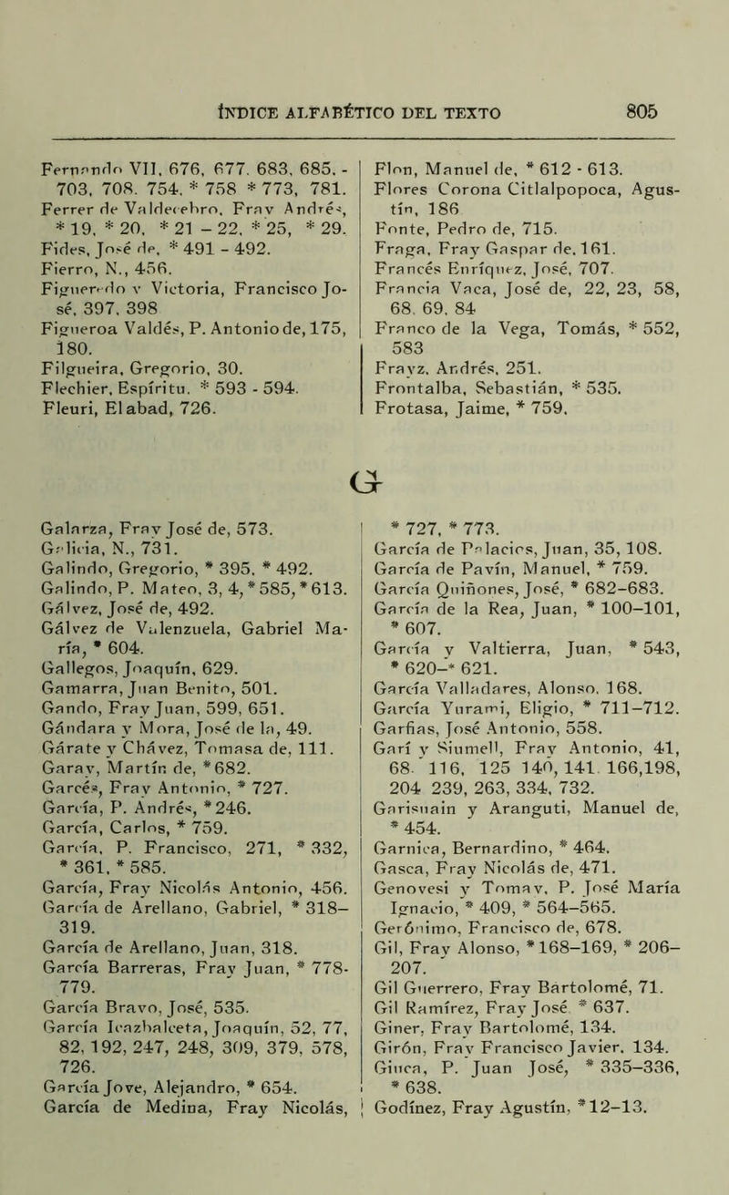 Ferti.'’rir1o Vil, 676, 677. 683, 685. - 703, 708. 754. * 758 * 773, 781. Ferrer ríe VaIrlecehro. Frav André-í, * 19. * 20, * 21 - 22. * 25, * 29, Fides, Jn.^é ríe. * 491 - 492. Fierro, N., 456. Fi^íaerf ílo V Victoria, Francisco Jo- sé. 397. 398 Fi^iieroa Valdés, P. Antoniode, 175, 380. Filgueira. Gregorio, 30. Flechier. Espíritu. *593-594. Fleuri, El abad, 726. Galarza, Frav José de, 573. Gclicia, N., 731. Galindo, Grejíorio, * 395. * 492. Galindo, P. Mateo, 3, 4, * 585, * 613. Gálvez, José de, 492. Gálvez de Valenzuela, Gabriel Ma- ría, • 604. Gallegos, Joaquín, 629. Gamarra,jMan Benito, 501. Gando, Fray Juan, 599, 651. Gándara y Mora, José fie la, 49. Gárate y Cbávez, Tomasa de, 111. Garay, Martín de, *682. Garcés, Fray Antonio, * 727. García, P. Andrés, *246. García, Carlos, * 759. García, P. Francisco, 271, * 332, * 361. * 585. García, Fray Nicol.ás Antonio, 456. García de Arellano, Gabriel, * 318— 319. García de Arellano, Juan, 318. García Barreras, Frav Juan, * 778- 779. García Bravo, José, 535. García Icnzbalceta, Joaquín, 52, 77, 82, 192, 247, 248, 309, 379, 578, 726. García Jo ve, Alejandro, * 654. García de Medina, Fray Nicolás, Flon, Manuel de, * 612 - 613. Flores Corona Citlalpopoca, Agus- tín, 186 Fonte, Pedro de, 715. Fraga, Fray Gaspar de. 161. Francés Enríqncz, José, 707. Francia Vaca, José de, 22, 23, 58, 68. 69. 84 Franco de la Vega, Tomás, * 552, 583 Frayz. Andrés, 251. Frontalba, Sebastián, * 535. Frotasa, Jaime, * 759. * 727, * 773. García de Palacios, Juan, 35, 108. García de Pavín, Manuel, * 759. García Quiñones, José, * 682-683. García de la Rea, Juan, * 100—101, * 607. Gartía y Valtierra, Juan, * 543, * 620-* 621. García Valladares, Alonso. 168. García Yurami, Eligió, * 713—712. Garfias, José .\ntonio, 558. Garí V Siumell, Frav Antonio, 41, 68.'ll6, 125 140,141 166,198, 204 239, 263, 334, 732. Garistiain y Aranguti, Manuel de, * 454. Garnica, Bernardino, * 464. Gasea, Fray Nicolás de, 471. Genovesi y Tomav. P. José María Ignacio, * 409, * 564-565. Gerónimo, Francisco de, 678. Gil, Frav Alonso, *168-169, * 206- 207. Gil Guerrero, Fray Bartolomé, 71. Gil Ramírez, Fra}'José * 637. Giner, Frav Bartolomé, 134. Girón, Frav Francisco Javier. 134. Giuca, P. Juan José, * 335—336, * 638. Godínez, Fray Agustín, *12-13.