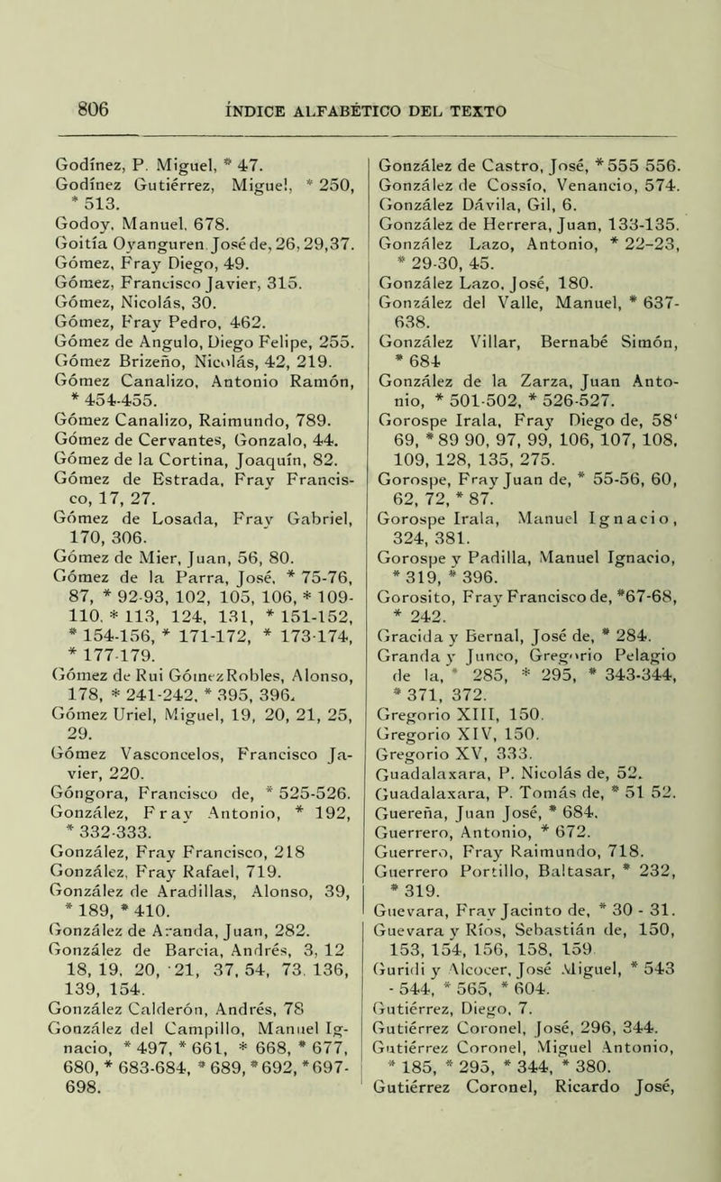 Godínez, P. Miguel, * 47. Godínez Gutiérrez, Migue!, * 250, * 513. Godoy, Manuel, 678. Goitía Oyanguren Joséde, 26,29,37. Gómez, Fray Diego, 49. Gómez, Francisco Javier, 315. Gómez, Nicolás, 30. Gómez, Fray Pedro, 462. Gómez de Angulo, Diego Felipe, 255. Gómez Brizeño, Nicolás, 42, 219. Gómez Canalizo, Antonio Ramón, * 454-455. Gómez Canalizo, Raimundo, 789. Gómez de Cervantes, Gonzalo, 44. Gómez de la Cortina, Joaquín, 82. Gómez de Estrada, Fray Francis- co, 17, 27. Gómez de Losada, Frav Gabriel, 170, 306. Gómez de Mier, Juan, 56, 80. Gómez de la Parra, José, * 75-76, 87, * 92-93, 102, 105, 106, * 109- 110. * 113, 124, 131, * 151-152, * 154-156, * 171-172, * 173-174, * 177-179. (jómez de Rui GómezRobles, Alonso, 178, * 241-242, * 395, 396. Gómez Uriel, Miguel, 19, 20, 21, 25, 29. Gómez Vasconcelos, Francisco Ja- vier, 220. Góngora, Francisco de, * 525-526. González, Frav .ántonio, * 192, * 332-333. González, Fray Francisco, 218 González. P'ray Rafael, 719. González de Aradillas, Alonso, 39, * 189, * 410. González de Aranda, Juan, 282. González de Barcia, Andrés, 3, 12 18, 19, 20, -21, 37. 54, 73, 136, 139, 154. González Calderón, Andrés, 78 González del Campillo, Manuel Ig- nacio, * 497, * 661, * 668, * 677, 680, * 683-684, * 689, *692, *697- 698. González de Castro, José, *555 556. González de Cossío, Venancio, 574. González Dávila, Gil, 6. González de Herrera, Juan, 133-135. González Lazo, Antonio, * 22-23, * 29-30, 45. González Lazo, José, 180. González del Valle, Manuel, * 637- 638. González Villar, Bernabé Simón, * 684 González de la Zarza, Juan Anto- nio, * 501-502, * 526-527. Gorospe Irala, Fray Diego de, 58‘ 69, *89 90, 97, 99, 106, 107, 108, 109, 128, 135, 275. Gorospe, Fray Juan de, * 55-56, 60, 62, 72, * 87. Gorospe Irala, Manuel Ignacio, 324, 381. Gorospe y Padilla, Manuel Ignacio, * 319, * 396. Gorosito, Fray Francisco de, *67-68, * 242. Gracida y Bernal, José de, * 284. Granda j' Junco, Gregorio Pelagio de la, * 285, * 295, * 343-344, * 371, 372. Gregorio XIII, 150. Gregorio XIV, 150. Gregorio XV, 333. Guadalaxara, P. Nicolás de, 52. Guadalaxara, P. Tomás de, * 51 52. Guereña, Juan José, * 684. Guerrero, Antonio, * 672. Guerrero, Fray Raimundo, 718. Guerrero Portillo, Baltasar, * 232, * 319. Guevara, Fray Jacinto de, * 30 - 31. Guevara y Ríos, Sebastián de, 150, 153, 154, 156, 158, 159 Guridi y Alcocer, José .Miguel, *543 - 544, * 565, * 604. Gutiérrez, Diego. 7. Gutiérrez Coronel, José, 296, 344. Gutiérrez Coronel, Miguel .Antonio, * 185, * 295, * 344, * 380. Gutiérrez Coronel, Ricardo José,