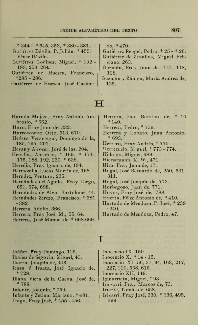 * 344 - * 345, 353, * 380 - 381. Gutiérrez Dávila, P. Julián, * 455. Véase Dávila. Gutiérrez Gorlínez, Miguel, * 192 ■ 193, 253, 264. Gutiérrez de Huesca, Francisco, *285 - 286. Gutiérrez de Huesca, José Casimi- ro, * 470. Gutiérrez Rengel, Pedro, * 25 - * 26. Gutiérrez de Zevallos, Miguel Feli- ciano, 263. Guzmán, Fray Juan de, 117, 118, 128. Guzmán v Zúñiga, María Andrea de, 125. H Harada Módica, Fray Antonio Am- brosio, * 662 Haro, Fray Juan de, 332. Harrosowitz, Otto, 513. 670. Hedesa Verastegui, Domingo de la, 185, 195, 201. Heras y Alcocer, José de las, 204. Heredia. Antonio, * 169, * 174- 175, 188, 192, 230, * 638. Heredia, Fray Ignacio de, 194. Hermosilla, Lucas Martín de, 168. Hernáez, Ventura, 235. Hernández del Aguila, Fray Diego, 651, 674, 698. Hernández de Alva, Bartolomé, 44. Hernández Zerezo, Francisco, * 381 -382. Herrera, Adolfo, 366. Herrera, Fray José M., 55, 64. Herrera, José Manuel de, * 668-669. Ibáñez, Fray Domingo, 125. Ibáñez de Segovia, Miguel, 45. Ibarra, Joaquín de, 443. Icaza é Iraeta, José Ignacio de, *728. Illana Viera de la Cueva, [osé de, * 788. Infante, Joaquín, * 759. Infante }’ Zetina, Mariano, * 481. Iñigo, Fray José, * 455 - 456. Herrera, Juan Bautista de, * 10 * 140. Herrera, Pedro, * 759. Herrera v Lobato, Juan Antonio, * 693. ' Herrero, Fray Andrés, * 770. ^Terrezuelo, Miguel, * 773 - 774. Hidalgo, Miguel, 689. Hiersemann, K. W., 471. Hita, Fray Juan de, 17. Hogal, José Bernardo de, 250, 301, 311. Hogal, José Joaquín de, 712. Horbegoso, Juan de, 771. Hoyos, Fray José de, 788. Huerta, Félix Antonio de, * 410. Hurtado de Mendoza, P. José, * 239 -240. Hurtado de Mendoza, Pedro, 47. Inocencio IX, 150. Inocencio X, * 14 -15. Inocencio XI, 56, 57, 94, 163, 217, 227, 320, 568, 616. Inocencio XII, 149. Ipinarrieta, Miguel, * 93. Iragorri, Fray Marcos de, 73. Iriarte, Tomás de, 658. Irisarri, Fray José, 330, * 336, 495, 599.