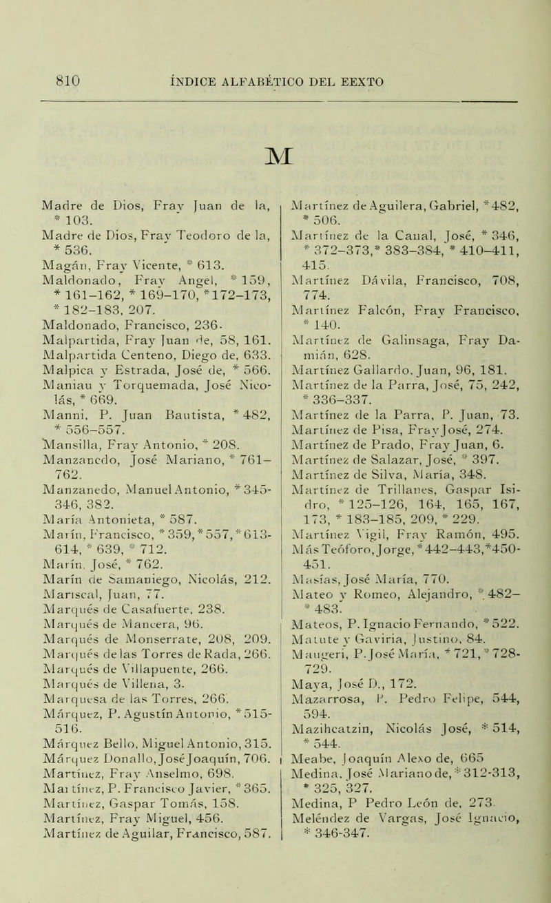 M Madre de Dios, Fray Juan de la, *103. Madre de Dios, Frav Teodoro de la, * 536. Magán, Fray Vicente, * 613. Maldonado, Frav .Angel, *159, * 161-162, * 169-170, *172-173, * 182-183, 207. Maldonado, Francisco, 236. Malptirtida, Fray Juan 'le, 58, 161. Alalpartida Centeno, Diego de, 6,33. Malpica y Estrada, José de, * 566. Maniau y Torqueniada, José Nico- lás, * 669. Manni, P. Juan Bautista, *482, * 556—557. Mansilla, Fray .Antonio, * 208. Manzancdo, José Mariano, * 761 — 7 62. Alanzanedo, Manuel .Antonio, *345- 346, 382. Alaría Antonieta, * 587. Alaría, l'rancisco, *359,*557,*613- 614, * 639, * 712. Alarín. José, * 762. Alarín de 8amaniego, Nicolás, 212. AI arisca!, Juan, 77. Alarqués de Cíisaíuerte, 238. Al arques de .Vlancera, 96. Alarqués de Monserrate, 208, 209. Alar(|ués délas Torres de Rada, 266. Alarqués de Villapuente, 266. Alarcjués de Viilena, 3. Alarquesa de las Torres, 266. Alárquez, P. Agustín Antonio, *515- 516. Márquez Bello, Miguel Antonio, 315. Márquez Donado, José Joaquín, 706. Alartíiiez, Fray Anselmo, 698. Alai tíiiez, P. Fríincisco Javier, *365. Alariínez, Gaspar Tomás, 158. Alariínez, Fray Miguel, 456. Martínez de .Aguilar, F'rancisco, 587. Alartínez de .Aguilera, Gabriel, *482, * 506. Alariínez de la Canal, José, * 346, * 372-373,* 383-384,'* 410-411, 415. Alartínez Dávila, Francisco, 708, 774. Alartínez Falcón, Frav Francisco, * 140. Alartínez de Galinsaga, F'ray Da- mián, 628. Alartínez Gallardo, Juan, 96, 181. Alartínez de la Parra, José, 75, 242, * 336-337. Alartínez de la Parra, F. Juan, 73. Martínez de Pisa, F'rayjosé, 274. Alartínez de Prado, Fray Juan, 6. Alartínez de Salazar, José, * 397. Alartínez de Silva, María, 348. Alartínez de Trillanes, Gaspar Isi- dro, * 125-126, 164, 165, 167, 173, * 18.3-185, 209, * 229. Alartínez 1 igil, Fr,ay Ramón, 495. M ás T eóforo, Jorge, * 442-443,*450- 451. Ahtsías,José ADiría, 770. Alateo V Romeo, Alejandro, *482— * 483' j Mateos, P. Ignacio Fernando, *522. ^ Matute V Gaviria, lustimt, 84. Al au-^reri', P. José Marí.i, * 721, * 728- 729. Alaya, jo.sé D., 172. Alazarrosa, P. Pedro Felijte, 544, 594. Alazihcatzin, Nicolás José, * 514, * 544. I Aleabe, Joaquín Alexo de, 665 Aledina. José .Marianode,312-313, * 325, 327. Aledina, P Pedro León de. 273. Aleléndez de Vargas, José Ignacio, 346-347.