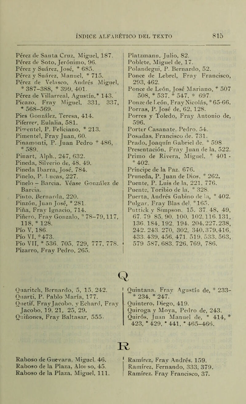 Pérez de Santa Cruz, Miguel, 187. Pérez de Soto, Jerónimo, 96. Pérez y Suárez, José, * 685. Pérez y Suárez, Manuel, * 715. Pérez de Velaseo, .Andrés Miguel, * 387-388, * 399, 401. Pérez de Villarreal, Agustín,* 143. Picazo, Frav Miguel, 331, 337, * 568-569.' Pies González, Teresa, 414. Piferrer, Eulalia, 581. Pimentel, P. Feliciano, * 213. Pinientel, Fray Juan, 60. Pinamonti, P. [uan Pedro * 486, * 589. Pinart, .Alpli., 247, 632. Pineda, Silverio de, 48. 49. Pineda Iharra, José, 784. Pinelo, P. I .ticas, 227. Pinelo - Barcia. Véase González de Barcia. Pinto, Bernarda, 220. Pinzón, Juan Jttsé, * 281. Pina, Fray Ignacio, 714. Pinero, Frav Gonzalo, *78—79,117, 118, * 128. Pío V, 186. Pío VI, *473. Pío VII, * 536. 705, 729, 777, 778. • Pizarro, Fray Pedro, 265. | Platzmann, Julio, 82. Poblete, Miguel de, 17. Polandegui, P. Bernardo, 52. Ponce de Lebrel, Frav Francisco, 293, 462. Ponce de León, José Mariano, * 507 508, 537, * 547, * 697. Ponze de León, Fra^^Nicolás, * 65-66. Porras, P. José de, 62, 128. Porres v Toledo, Fray Antonio de, 596. Porter Casanate, Pedro. 54. Posadas, Francisco de, 731. Prado, Joaquín Gabriel de, * 598 Presentación, Fray Juan de la. 522. Primo de Rivera, Miguel, * 401 - *402. Príncipe de la Paz, 676. Pruneda, P. Juan de Dios, * 262. Puente, P. Luis de la, 221, 776. Puente, Toribio de la, * 328. Puerta, Andrés Gabino de la, * 402. Pulgar, Frat- Blas del. *165. Puttick V Simpson. 15. 37. 48, 49, 67. 79'85, 90, 100, 102,116.131, 136.184.192, 194. 204.227.238, 242. 243, 270, 302, 340,379,416, 433. 439, 456, 471, 519, 533. 563, 579 587, 683. 726, 769, 786. Q Quaritcli, Bernardo, 5, 15. 242. ' Quintana, Fray .Agustín de, * 233 Qiiarti, P. Pablo Mana, 1 í í. Ouetif, Frayjacobo. vEchard, Fray Jacobo, 19, 21, 25, 29. Quiñones, Fray Baltasar, 555- Raboso de Guevara, Vliguel. 46. Raboso de la Plaza, .Alonso, 45. Raboso de la Plaza. Miguel, 111 * 234, * 247. Quintero, Diego, 419. Quiroga y Moya, Pedro de, 243. Quirós, juan .Manuel de, * 414, * 423, * 429, * 441, * 465-466. R I Ramírez, Fray .Andrés, 159. I Ramírez, Fernando, 333, 379. ! Ramírez, Fray Francisco, 37.