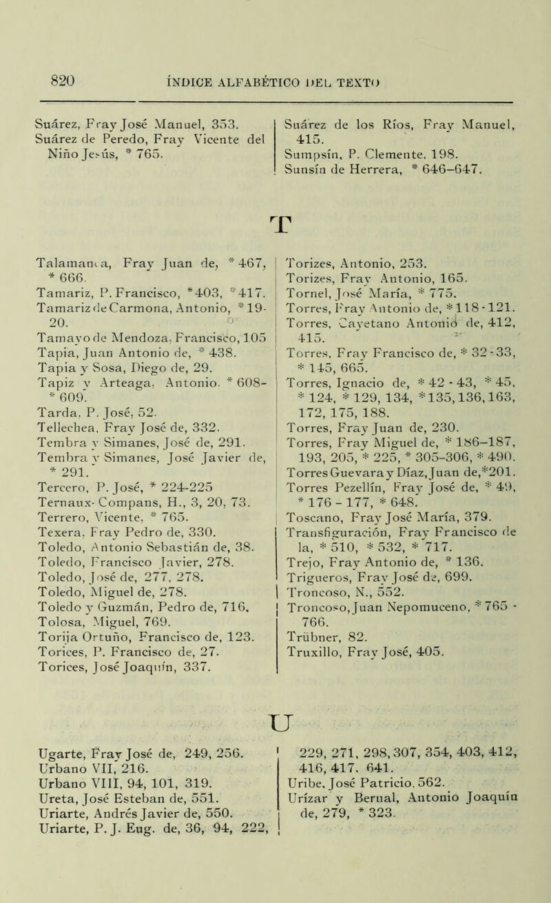 Suárez, Fray José Manuel, 353. Suárez de Peredo, Fray Vicente del Niñojes-ús, * 765. Suárez de los Ríos, Fray Manuel, 415. Sumpsín, P. Clemente, 198. Sunsín de Herrera, * 646—647. T Talamania, Fray Juan de, *467, * 666. Tamariz, P. Francisco, *403, *417. Tamariz de Carmona, Antonio, *19- 20. Tamayo de Mendoza, Francisco, 105 Tapia, Juan Antonio de, * 438. Tapia y Sosa, Diego de, 29. Tapiz V -Arteaga, Antonio. * 608- * 609' Tarda, P. José, 52. Tellechea, Fra\' José de, 332. Tembra y Simanes, José de, 291. Tembra v Simanes, José Tavier de, *291.' Tercero, P. José, * 224-225 Ternau.x- Compans, H., 3, 20, 73. Terrero, Vicente, * 765. Texera, Fray Pedro de, 330. Toledo, Antonio Sebastián de, 38. Toledo, Francisco Javier, 278. Toledo, José de, 277, 278. Toledo, Miguel de, 278. Toledo y Guzmán, Pedro de, 716, Tolosa, -Miguel, 769. Torija Ortuño, Francisco de, 123. Torices, P. Francisco de, 27. Torices, José Joaquín, 337. Torizes, Antonio, 253. Torizes, Fray Antonio, 165. Tornel,José María, * 775. Torres, l'ray Antonio de, *118-121. Torres, -Cayetano Antonid de, 412, 415. Torres, Fra}' Francisco de, * 32-33, * 145, 665. Torres, Ignacio de, *42-43, ^45, * 124, * 129, 134, *135,136,163, 172, 175, 188. Torres, F'ray Juan de, 230. Torres, Fray Miguel de, * 186—187, 193, 205, '* 225, * 305-306, * 490. Torres Guevara y Díaz, Juan de,*201. Torres Pezellín, Fray José de, * 49, * 176 - 177, * 648.' Toscano, Fra}'José María, 379. Transfiguración, Fray Francisco de la, * 510, * 532, * 717. Trejo, Fray Antonio de, * 136. Trigueros, Fray José de, 699. Troncoso, N., 552. ¡ Troncoso, Juan Nepomuceno, *765 - 766. Trübner, 82. Truxillo, Fray José, 405. u Ugarte, Fray José de, 249, 256. Urbano VII, 216. Urbano VIH, 94, 101, 319. Ureta, José Esteban de, 551. Uñarte, Andrés Javier de, 550. Uñarte, P. J. Eug. de, 36, 94, 222, ' 229, 271, 298,307, 354, 403, 412, 416,417. 641. Uribe, José Patricio, 562. Urízar y Bernal, -Antonio Joaquín de, 279, * 323.