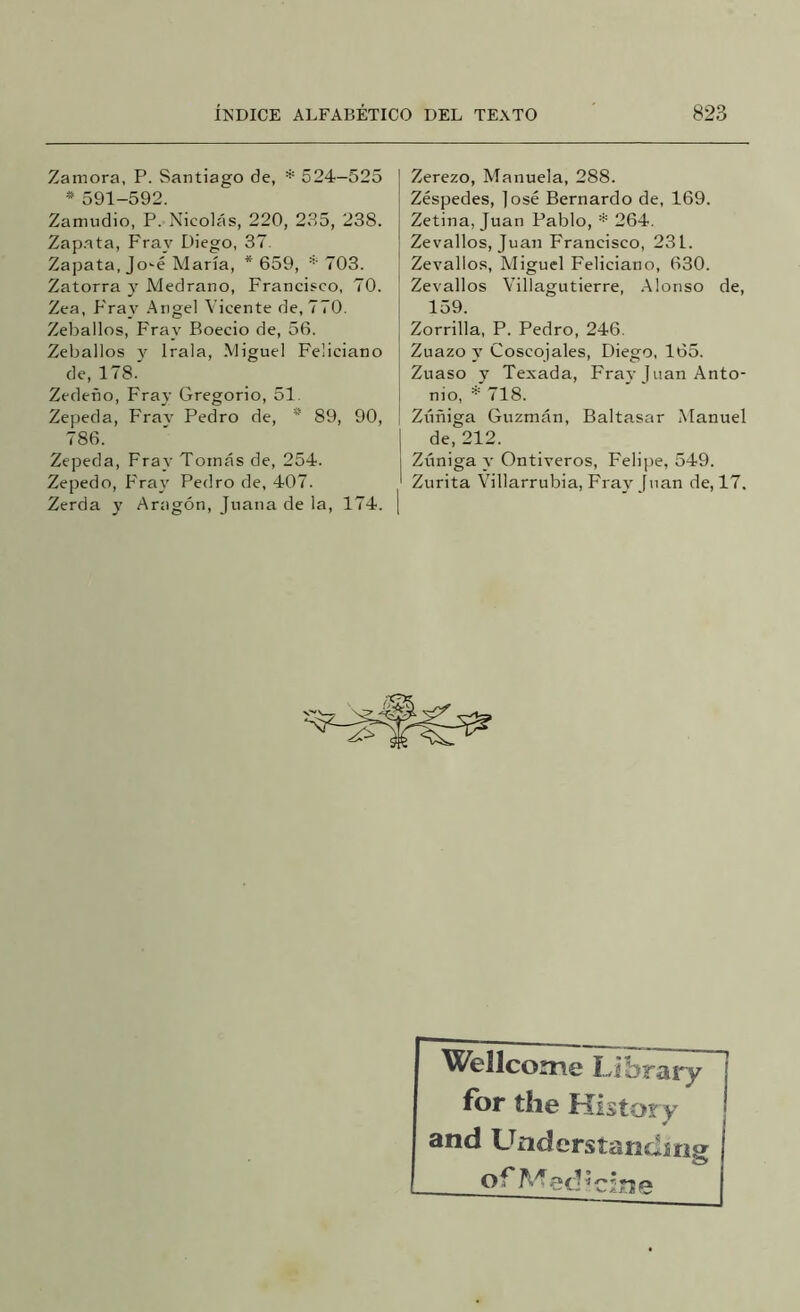 Zamora, P. Santiago de, * 524—525 * 591-592. Zamudio, P. Nicolás, 220, 235, 238. Zap.ata, Fray Diego, 37. Zapata, Jo'é María, * 659, '''703. Zatorra y Medrano, Francisco, 70. Zea, Fray .Angel Vicente de, 770. Zeballos, Fray Boecio de, 56. Zeballos v Irala, Miguel Feliciano de, 178.' Zedeño, Fray Gregorio, 51. Zepeda, Frav Pedro de, * 89, 90, 786. Zepeda, Fray Tornas de, 254. Zepedo, P'ray Pedro de, 407. Zerda y Aragón, Juana de la, 174, Zerezo, Manuela, 288. Zéspedes, ]osé Bernardo de, 169. Zetina, Juan Pablo, * 264. Zevallos, Juan Francisco, 231. Zevallos, Miguel Feliciano, 630. Zevallos Villagutierre, .Alonso de, 159. Zorrilla, P. Pedro, 246. Zuazo y Coscojales, Diego, 165. Zuaso y Texada, Fray Juan Anto- nio, ^ 718. Zirñiga Guzmán, Baltasar Manuel de, 212. Zúniga y Ontiveros, Felijre, 549. Zurita Villarrubia, Fray Juan de, 17. Wellcome Library for the Kistory and Understandín^ o ^ c in e