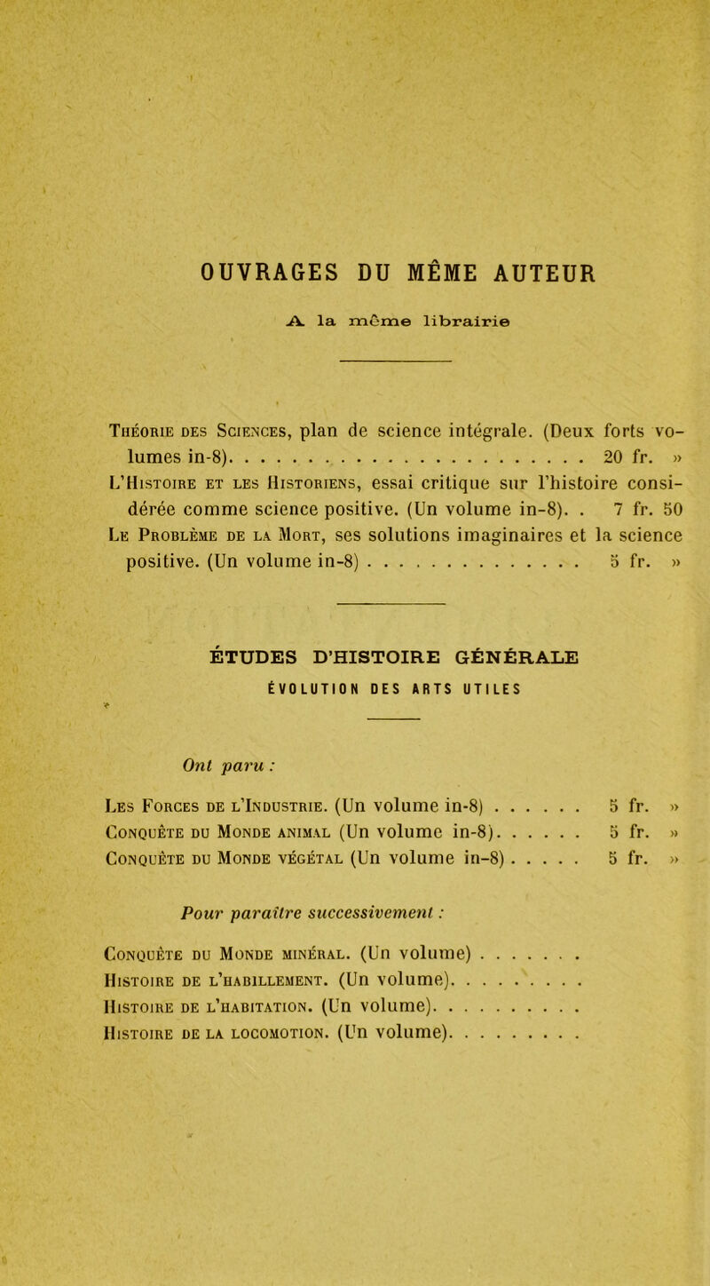 OUVRAGES DU MÊME AUTEUR la même librairie Théorie des Sciences, plan de science intégrale. (Deux forts vo- lumes in-8) 20 fr. » L’Histoire et les Historiens, essai critique sur l’histoire consi- dérée comme science positive. (Un volume in-8). . 7 fr. 50 Le Problème de l.v Mort, ses solutions imaginaires et la science positive. (Un volume in-8) 5 fr. » ÉTUDES D’HISTOIRE GÉNÉRALE ÉVOLUTION OES ARTS UTILES t Ont paru : Les Forces de l’Industrie. (Un volume in-8) 5 fr. » Conquête du Monde anim.vl (Un volume in-8) 5 fr. >» Conquête du Monde végétal (Un volume in-8) 5 fr. » Pour paraître successivement : Conquête du Monde minéral. (Un volume) Histoire de l’habillement. (Un volume) Histoire de l’habitation. (Un volume) Histoire de la locomotion. (Un volume)