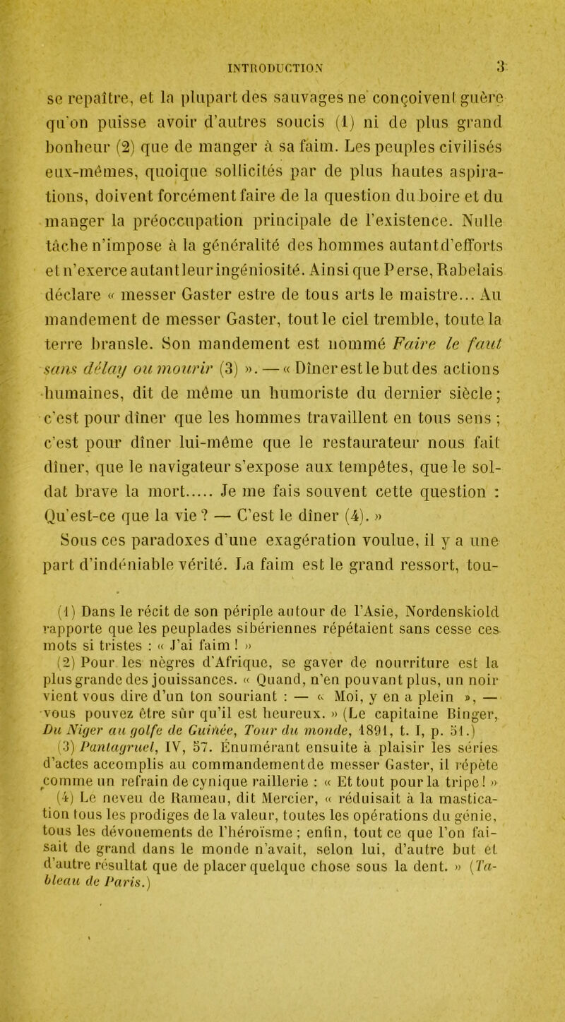 se repaître, et la plupart des sauvages ne conçoivent guère qu'on puisse avoir d’autres soucis (1) ni de plus grand bonheur (21 que de manger à sa faim. Les peuples civilisés eux-mêmes, quoique sollicités par de plus hautes aspira- tions, doivent forcément faire de la question du boire et du manger la préoccupation principale de l’existence. Nidle tâche n’impose à la généralité des hommes autantd’efforts et n’exerce autantleuringéniosité. Ainsique Perse, Rabelais déclare w messer Gaster estre de tous arts le maistre... Au mandement de messer Gaster, tout le ciel tremble, toute la terre hransle. Son mandement est nommé Faire le faut sans dèlay oumourir (3) ». — « Dînerestlebutdes actions humaines, dit de même un humoriste du dernier siècle ; c’est pour dîner que les hommes travaillent en tous sens ; c’est pour dîner lui-même que le restaurateur nous fait dîner, que le navigateur s’expose aux tempêtes, que le sol- dat brave la mort Je me fais souvent cette question : Qu’est-ce que la vie? — C’est le dîner (4). » Sous ces paradoxes d’une exagération voulue, il y a une part d’indéniable vérité. La faim est le grand ressort, tou- (1) Dans le récit de son périple autour de l’Asie, Nordenskiold rapporte que les peuplades sibériennes répétaient sans cesse ces mots si tristes : « J’ai faim ! » (2) Pour les nègres d'Afrique, se gaver de nourriture est la plus grande des jouissances. « Quand, n’en pouvant plus, un noir vient vous dire d’un ton souriant : — <. Moi, y en a plein », — vous pouvez être sur qu’il est heureux. » (Le capitaine Binger, Du Niger au golfe de Guinée, Tour du monde, 1891, t. I, p. ot.) (3) Pantagruel, IV, 57. Énumérant ensuite à plaisir les séries d’actes accomplis au commandementde messer Gaster, il répète __comme un refrain de cynique raillerie : « Et tout pour la tripe! » (4) Le neveu de Rameau, dit Mercier, « réduisait à la mastica- tion tous les prodiges de la valeur, toutes les opérations du génie, tous les dévouements de l’héroïsme ; enfin, tout ce que l’on fai- sait de grand dans le monde n’avait, selon lui, d’autre but et d’autre résultat que de placer quelque chose sous la dent. » {Ta- bleau de Paris.)