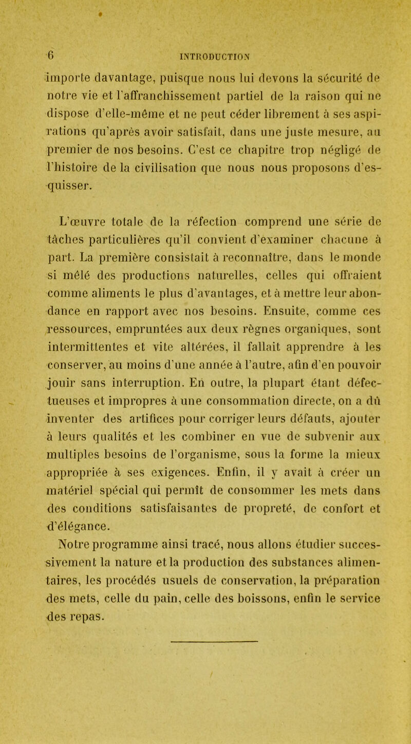 importe davantage, puisque nous lui devons la sécurité de notre vie et raffranchissement partiel de la raison qui no dispose d’elle-môine et ne peut céder librement à ses aspi- rations qu’aprés avoir satisfait, dans une juste mesure, au premier de nos besoins. C’est ce chapitre trop négligé de l’histoire de la civilisation que nous nous proposons d’es- quisser. L’œuvre totale de la réfection comprend une série de tâches particulières qu’il convient d’examiner chacune à part. La première consistait à reconnaîti’e, dans le monde si mêlé des productions naturelles, celles qui offraient comme aliments le plus d'avantages, et à mettre leur abon- dance en rapport avec nos besoins. Ensuite, comme ces ressources, empruntées aux deux règnes organiques, sont intermittentes et vite altérées, il fallait apprendre à les conserver, au moins d’une année à l’autre, afin d’en pouvoir jouir sans interruption. Eh outre, la plupart étant défec- tueuses et impropres âune consommation directe, on a dû inventer des artifices pour corriger leurs défauts, ajouter à leurs qualités et les combiner en vue de subvenir aux multiples besoins de l’organisme, sous la forme la mieux appropriée à ses exigences. Enfin, il y avait à créer un matériel spécial qui permît de consommer les mets dans des conditions satisfaisantes de propreté, de confort et d’élégance. Notre programme ainsi tracé, nous allons étudier succes- sivement la nature et la production des substances alimen- taires, les procédés usuels de conservation, la préparation des mets, celle du pain, celle des boissons, enfin le service des repas.