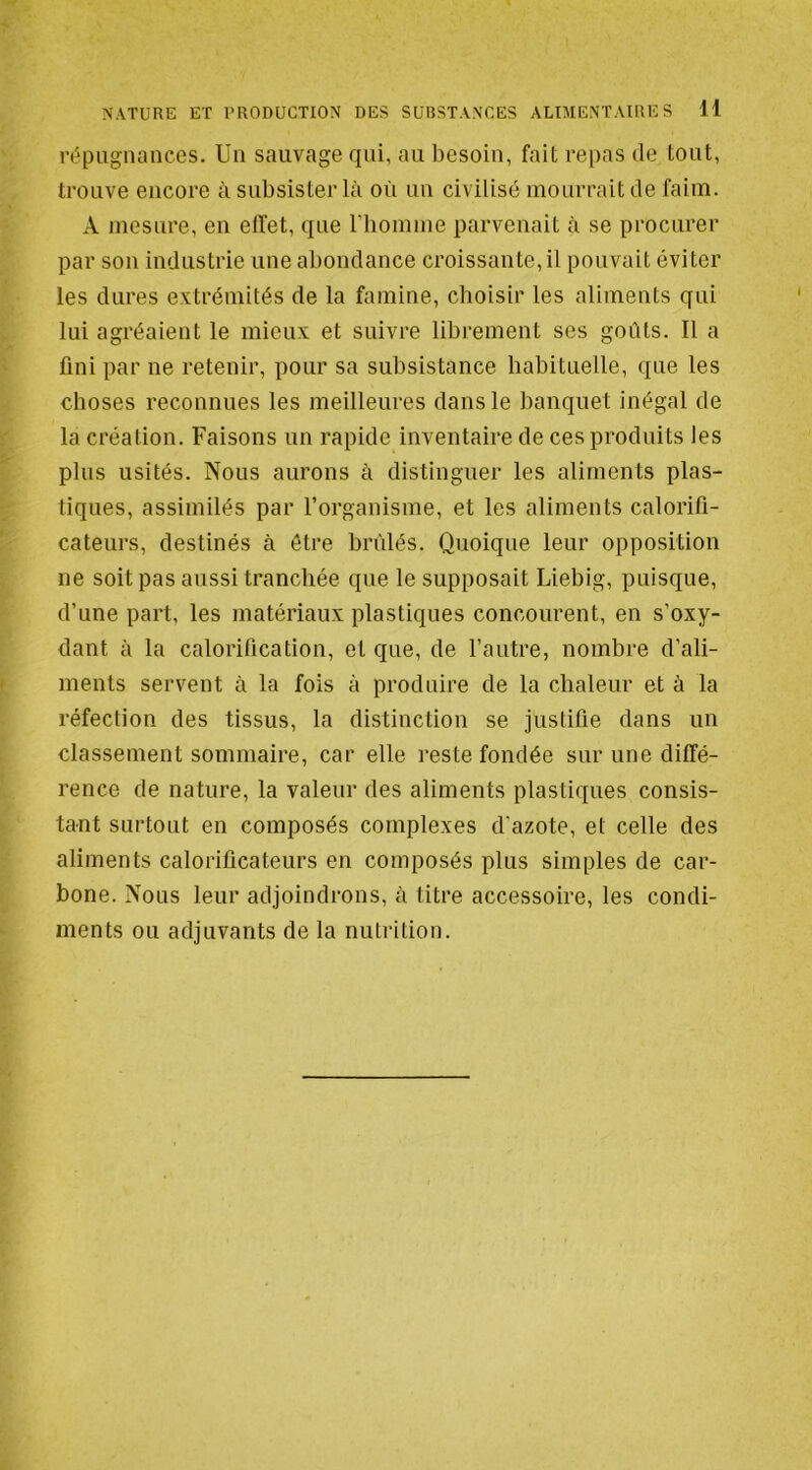 répugnances. Un sauvage qui, au besoin, fait repas de tout, trouve encore à subsister là où un civilisé mourrait de faim. A mesure, en elfet, que riiomme parvenait à se procurer par sou industrie une abondance croissante,il pouvait éviter les dures extrémités de la famine, choisir les aliments qui lui agréaient le mieux et suivre libi’ement ses goûts. Il a fini par ne retenir, pour sa subsistance habituelle, que les choses reconnues les meilleures dans le banquet inégal de la création. Faisons un rapide inventaire de ces produits les plus usités. Nous aurons à distinguer les aliments plas- tiques, assimilés par l’organisme, et les aliments calorifi- cateurs, destinés à être brûlés. Quoique leur opposition ne soit pas aussi tranchée que le supposait Liebig, puisque, d’une part, les matériaux plastiques concourent, en s’oxy- dant à la calorification, et que, de l’autre, nombre d’ali- ments servent à la fois à produire de la chaleur et à la réfection des tissus, la distinction se justifie dans un classement sommaire, car elle reste fondée sur une diffé- rence de nature, la valeur des aliments plastiques consis- tant surtout en composés complexes d'azote, et celle des aliments calorificateurs en composés plus simples de car- bone. Nous leur adjoindrons, à titre accessoire, les condi- ments ou adjuvants de la nutrition.