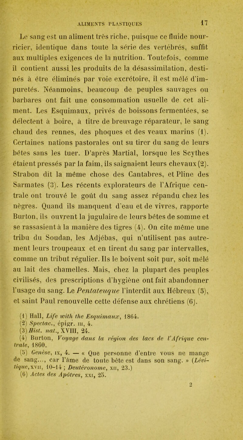 Lo sang est un aliment très riclie, puisque ce fluide nour- ricier, identique dans toute la série des vertébrés, suffit aux multiples exigences de la nutrition. Toutefois, comme il contient aussi les produits de la désassimilation, desti- nés à être éliminés par voie excrétoire, il est mêlé d’im- pnretés. Néanmoins, beaucoup de peuples sauvages ou barbares ont fait une consommation usuelle de cet ali- ment. Les Esqnimanx, privés de boissons fermentées, se délectent à boire, à titre de breuvage réparateur, le sang chaud des rennes, des phoques et des veaux marins (1). Certaines nations pastorales ont su tirer du sang de leurs bêtes sans les tuer. D’après Martial, lorsque les Scythes étaient pressés par la faim, ils saignaient leurs chevaux (2). Strabon dit la môme chose des Cantabres, et Pline des Sarmates (3). Les récents explorateurs de l’Afrique cen- trale ont trouvé te goût du sang assez répandu chez les nègres. Quand ils manquent d’eau et de vivres, rapporte Burton, ils ouvrent la jugulaire de leurs bêtes de somme et se rassasient à la manière des tigres (4). On cite môme une tribu du Soudan, les Adjébas, qui n’utilisent pas autre- ment leurs troupeaux et en tirent du sang par intervalles, comme un tribut régulier. Ils le boivent soit pur, soit mêlé au lait des chamelles. Mais, chez la plupart des peuples civilisés, des prescriptions d’hygiène ont fait abandonner l’usage du sang. Le Pentateuque l’interdit aux Hébreux (5), et saint Paul renouvelle cette défense aux chrétiens (6). (1) Hall, Life wüh (lie Esquimaux, 1864. (2) Speclac., épig;r. iit, 4. {i)Hist. nal., XVlll, 24. (4) Burton, Voyage dans la région des lacs de l’Afrique cen- trale, 1860. (5) Genèse, ix, 4. — « Que personne d’entre vous ne mange de sang..., car l’âme de toute bête est dans son sang. » (Lévi- tique,XVII, 10-14; Deutéronome, xn, 23.) (0) Acles des Apôtres, xxi, 2o.