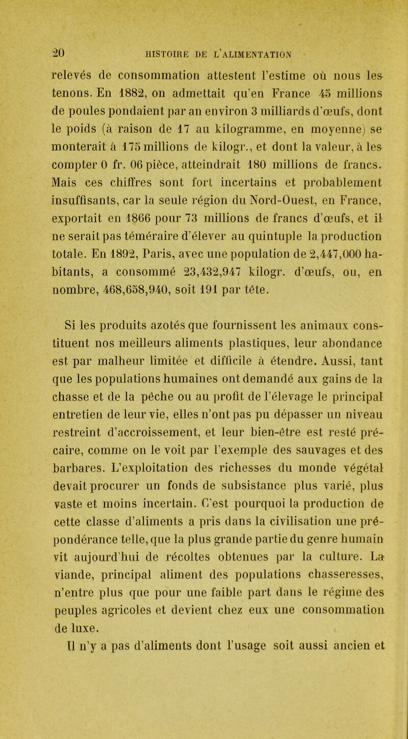 relevés de consommation attestent l’estime où nous les tenons. En 1882, on admettait qu’en France Ao millions de poules pondaient par an environ 3 milliards d’œufs, dont le poids (à raison de 17 au kilogramme, en moyenne; se monterait à 173 millions de kilogr., et dont la valeur, à les compter 0 fr. 06 pièce, atteindrait 180 millions de francs. Mais ces chiffres sont fort incertains et probablement insuffisants, car la seule région du Nord-Ouest, en France, exportait en 1866 pour 73 millions de francs d’œufs, et il ne serait pas téméraire d’élever au quintuple la production totale. En 1892, Paris, avec une population de 2,447,000 ha- bitants, a consommé 23,432,947 kilogr. d’œufs, ou, en nombre, 468,638,940, soit 191 par tête. Si les produits azotés que fournissent les animaux cons- tituent nos meilleurs aliments plastiques, leur abondance est par malheur limitée et difficile à étendre. Aussi, tant que les populations humaines ont demandé aux gains de la chasse et de la pêche ou au profit de l’élevage le principal entretien de leur vie, elles n’ont pas pu dépasser un niveau restreint d’accroissement, et leur bien-être est resté pré- caire, comme on le voit par l’exemple des sauvages et des barbares. L’exploitation des richesses du monde végétal devait procurer un fonds de subsistance plus varié, plus vaste et moins incertain. C’est pourquoi la production de cette classe d’aliments a pris dans la civilisation une pré- pondérance telle, que la plus grande partie du genre humain vit aujourd’hui de récoltes obtenues par la culture. La viande, principal aliment des populations chasseresses, n’entre plus que pour une faible part dans le régime des peuples agricoles et devient chez eux une consommation de luxe. 11 n’y a pas d’aliments dont l’usage soit aussi ancien et