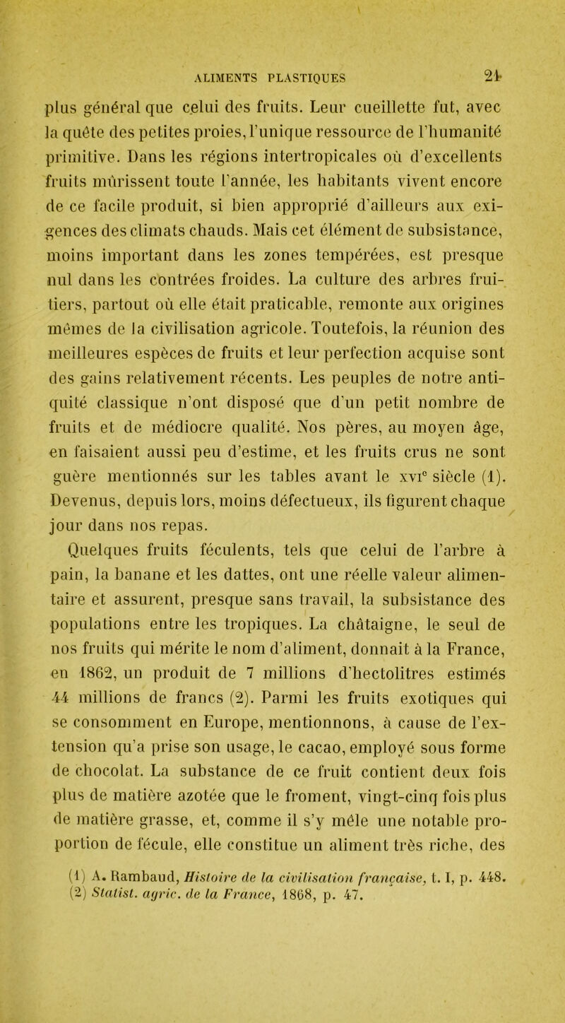 24- plus général que celui des fruits. Leur cueillette fut, avec la quête des petites proies, runique ressource de riuimanité primitive. Dans les régions intertropicales où d’excellents fruits mûrissent toute l’année, les habitants vivent encore de ce facile produit, si bien approprié d’ailleurs aux exi- gences des climats chauds. Mais cet élément de subsistance, moins important dans les zones tempérées, est presque nul dans les contrées froides. La culture des arbres frui- tiers, partout où elle était praticable, remonte aux origines mêmes de la civilisation agricole. Toutefois, la réunion des meilleures espèces de fruits et leur perfection acquise sont des gains relativement récents. Les peuples de notre anti- quité classique n’ont disposé que d’un petit nombre de fruits et de médiocre qualité. Nos pères, au moyen âge, en faisaient aussi peu d’estime, et les fruits crus ne sont guère mentionnés sur les tables avant le xvi“ siècle (1). Devenus, depuis lors, moins défectueux, ils figurent chaque jour dans nos repas. Quelques fruits féculents, tels que celui de l’arbre à pain, la banane et les dattes, ont une réelle valeur alimen- taire et assurent, presque sans travail, la subsistance des populations entre les tropiques. La châtaigne, le seul de nos fruits qui mérite le nom d’aliment, donnait à la France, en 1862, un produit de 7 millions d’hectolitres estimés ■M millions de francs (2). Parmi les fruits exotiques qui se consomment en Europe, mentionnons, à cause de l’ex- tension qu’a prise son usage, le cacao, employé sous forme de chocolat. La substance de ce fruit contient deux fois plus de matière azotée que le froment, vingt-cinq fois plus de matière grasse, et, comme il s’y mêle une notable pro- portion de fécule, elle constitue un aliment très riche, des (1) A. Rambaud, Histoire de la civilisation française, 1.1, p. 448.