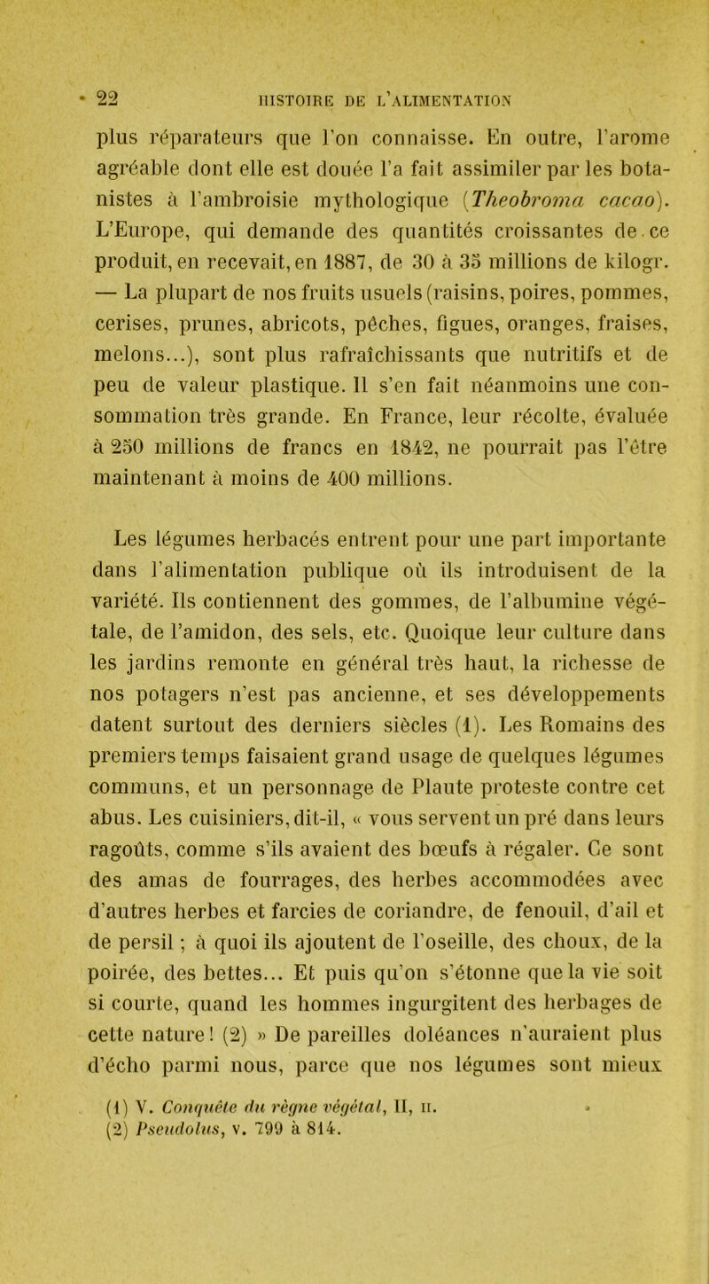 plus réparateurs que l’on connaisse. En outre, l’arome agréable dont elle est douée l’a fait assimiler par les bota- nistes à l’ambroisie mythologique [Theohroma cacao). L’Europe, qui demande des quantités croissantes de.ce produit, en recevait, en 1887, de 30 cà 33 millions de kilogr. — La plupart de nos fruits usuels (raisins, poires, pommes, cerises, prunes, abricots, pêches, figues, oranges, fraises, melons...), sont plus rafraîchissants que nutritifs et de peu de valeur plastique. 11 s’en fait néanmoins une con- sommation très grande. En France, leur récolte, évaluée à 230 millions de francs en 1842, ne pourrait pas l’étre maintenant à moins de 400 millions. Les légumes herbacés entrent pour une part importante dans l’alimentation publique où ils introduisent de la variété. Ils contiennent des gommes, de l’albumine végé- tale, de l’amidon, des sels, etc. Quoique leur culture dans les jardins remonte en général très haut, la richesse de nos potagers n’est pas ancienne, et ses développements datent surtout des derniers siècles (1). Les Romains des premiers temps faisaient grand usage de quelques légumes communs, et un personnage de Plaute proteste contre cet abus. Les cuisiniers, dit-il, « vous servent un pré dans leurs ragoûts, comme s’ils avaient des bœufs à régaler. Ce sont des amas de fourrages, des herbes accommodées avec d’autres herbes et farcies de coriandre, de fenouil, d’ail et de persil ; à quoi ils ajoutent de l’oseille, des choux, de la poirée, des bettes... Et puis qu’on s’étonne que la vie soit si courte, quand les hommes ingurgitent des herbages de cette nature! (2) » Dépareilles doléances n’anraient plus d’écho parmi nous, parce que nos légumes sont mieux (t) V. Conquête du règne végétal, II, ir. (2) Pseudolus, v. 799 à 814.