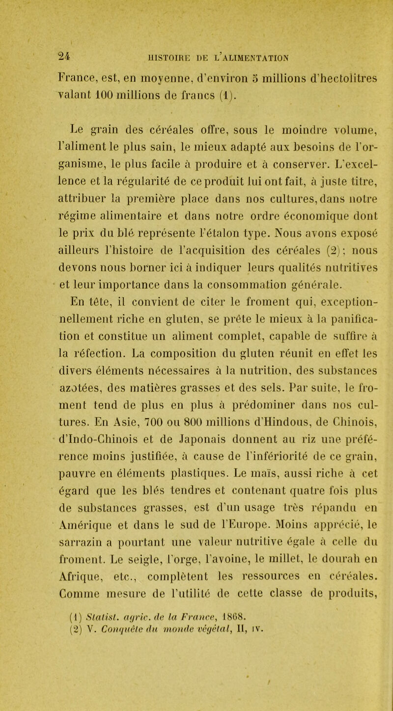 France, est, en moyenne, d’environ 5 millions d’hectolitres valant 100 millions de francs (1). Le grain des céréales offre, sous le moindre volume, l’aliment le plus sain, le mieux adapté aux besoins de l’or- ganisme, le plus facile à produire et à conserver. L’excel- lence et la régularité de ce produit lui ont fait, à juste titre, attribuer la première place dans nos cultures, dans notre régime alimentaire et dans notre ordre économique dont le prix du blé représente l’étalon type. Nous avons exposé ailleurs l’histoire de l’acquisition des céréales (2); nous devons nous borner ici à indiquer leurs qualités nutritives et leur importance dans la consommation générale. En tête, il convient de citer le froment qui, exception- nellement riche en gluten, se prête le mieux à la panifica- tion et constitue un aliment complet, capable de suffire à la réfection. La composition du gluten réunit en effet les divers éléments nécessaires à la nutrition, des substances azotées, des matières grasses et des sels. Par suite, le fro- ment tend de plus en plus à prédominer dans nos cul- tures. En Asie, 700 ou 800 millions d'Hindous, de Chinois, d’Indo-Chinois et de Japonais donnent au riz une préfé- rence moins justifiée, à cause de l’infériorité de ce gi’ain, pauvre en éléments plastiques. Le maïs, aussi riche à cet égard que les blés tendres et contenant quatre fois plus de substances grasses, est d’un usage très répandu en Amérique et dans le sud de l’Europe. Moins apprécié, le sarrazin a pourtant une valeur nutritive égale à celle du froment. Le seigle, l’orge, l’avoine, le millet, le dourah en Afrique, etc., complètent les ressources en céréales. Comme mesure de l’utilité de celte classe de produits, (1) Slalixl. (ifiric.de la France, 1808. (2) V. Conqnèlc du monde végétal, II, iv.