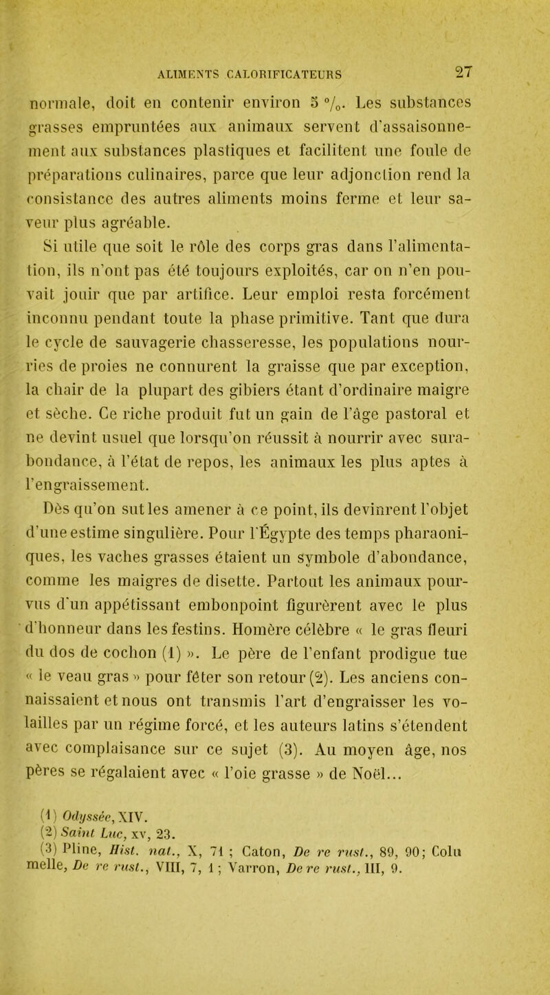 normale, doit en contenir environ S 7o- Les substances grasses empruntées aux animaux servent d'assaisonne- ment aux substances plastiques et facilitent une foule de préparations culinaires, parce que leur adjonclion rend la consistance des autres aliments moins ferme et leur sa- veur plus agréable. Si utile que soit le rôle des corps gras dans ralimenta- tion, ils n’ont pas été toujours exploités, car on n’en pou- vait jouir que par artifice. Leur emploi resta forcément inconnu pendant toute la phase primitive. Tant que dura le cycle de sauvagerie chasseresse, les populations nour- ries de proies ne connurent la graisse que par exception, la chair de la plupart des gibiers étant d’ordinaire maigre et sèche. Ce riche produit fut un gain de l’âge pastoral et ne devint usuel que lorsqu’on réussit à nourrir avec sura- bondance, à l’état de repos, les animaux les plus aptes à l’engraissement. Dès qu’on sut les amener à ce point, ils devinrent l’objet d’une estime singulière. Pour l'Égypte des temps pharaoni- ques, les vaches grasses étaient un symbole d’abondance, comme les maigres de disette. Partout les animaux pour- vus d'un appétissant embonpoint figurèrent avec le plus d’honneur dans les festins. Homère célèbre « le gras fleuri du dos de cochon (1) ». Le père de l’enfant prodigue tue « le veau gras » pour fêter son retour (2). Les anciens con- naissaient et nous ont transmis l’art d’engraisser les vo- lailles par un régime forcé, et les auteurs latins s’étendent avec complaisance sur ce sujet (3). Au moyen âge, nos pères se régalaient avec « l’oie grasse » de Noël... (1) Odyssée, \l\. (2) Saint Luc, xv, 23. (3) Pline, Ilist. nal., X, 71 ; Caton, De re rust., 89, 90; Coin melle, De re rust., VIII, 7, 1 ; Varron, De re rust., III, 9.