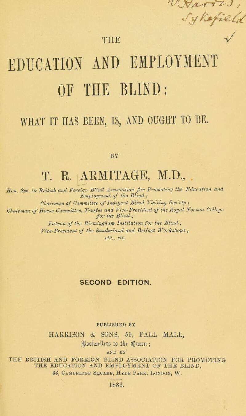 THE 'VCW/ur-Tz-J , y EDUCATION AND EMPLOYMENT OF THE BLIND: WHAT IT HAS BEEN, IS, AND OUGHT TO BE. BY T. R. ARMITAGE, M.D., Hon. Sec. to British and Foreign Blind Association for Promoting the Education and Employment of the Blind ; Chairman of Committee of Indigent Blind Visiting Society; Chairman of House Committee, Trustee and Vice-President of the Royal Normal College for the Blind ; Patron of the Birmingham Institution for the Blind ; Vice-President of the Sunderland and Belfast Workshops ; etc., etc. SECOND EDITION. PUBLISHED BY HARRISON & SONS, 59, PALL MALL, DooksRkrs to Hje ; AND BY THE BRITISH AND FOREIGN BLIND ASSOCIATION FOR PROMOTING THE EDUCATION AND EMPLOYMENT OF THE BLIND, 33, Cambridge Square, Hyde Park, London, W. 1686.