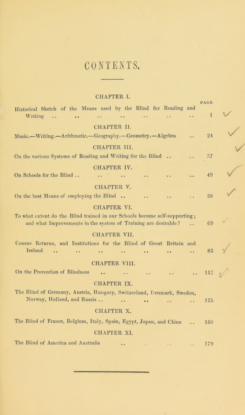 CONTENTS. CHAPTER I. PAGE Historical Sketch of the Means used by the Blind for Reading and Writing .. .. CHAPTER II. Music.—Writing.—Arithmetic.—Geography.—Geometry.—Algebra CHAPTER III. On the various Systems of Reading and Writing for the Blind .. CHAPTER IV. 24 37 On Schools for the Blind .. 49 CHAPTER V. On the best Means of employing the Blind .. CHAPTER VI. To what extent do the Blind trained in our Schools become self-sapporting; 5S and what Improvements in the system of Training are desirable ? .. 69 CHAPTER VII. Census Returns, and Institutions for the Blind of Great Britain and Ireland • • i • 83 CHAPTER VIII. On the Prevention of Blindness n/ \/ s 117 V CHAPTER IX. The Blind of Germany, Austria, Hungary, Switzerland, Denmark, Sweden, Norway, Holland, and Russia .. .. 125 CHAPTER X. The Blind of France, Belgium, Italy, Spain, Egypt, Japan, and China .. 160 CHAPTER XI. The Blind of America and Australia .. .. .. 179