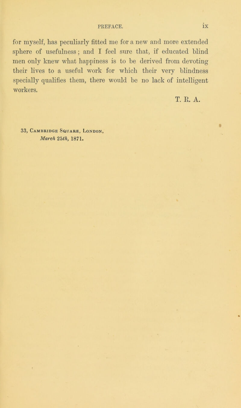 for myself, has peculiarly fitted me for a new and more extended sphere of usefulness; and I feel sure that, if educated blind men only knew what happiness is to be derived from devoting their lives to a useful work for which their very blindness specially qualifies them, there would be no lack of intelligent workers. T. It. A. 33, Cambridge Square, London, March 2bth, 1871.