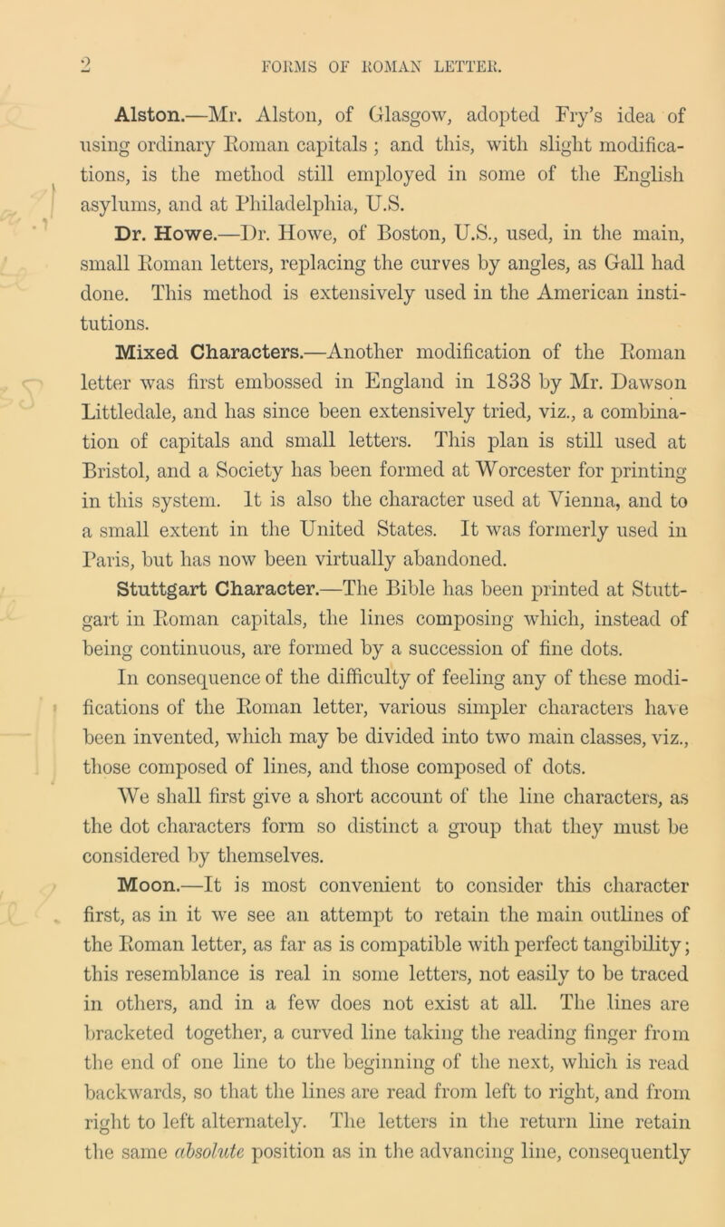 9 , FORMS OF ROMAN LETTER. Alston.—Mr. Alston, of Glasgow, adopted Fry’s idea of using ordinary Roman capitals ; and this, with slight modifica- tions, is the method still employed in some of the English asylums, and at Philadelphia, U.S. Dr. Howe.—Dr. Howe, of Boston, U.S., used, in the main, small Roman letters, replacing the curves by angles, as Gall had done. This method is extensively used in the American insti- tutions. Mixed Characters.—Another modification of the Roman letter was first embossed in England in 1838 by Mr. Dawson Littledale, and has since been extensively tried, viz., a combina- tion of capitals and small letters. This plan is still used at Bristol, and a Society has been formed at Worcester for printing in this system. It is also the character used at Vienna, and to a small extent in the United States. It was formerly used in Paris, but has now been virtually abandoned. Stuttgart Character.—The Bible has been printed at Stutt- gart in Roman capitals, the lines composing which, instead of being continuous, are formed by a succession of fine dots. In consequence of the difficulty of feeling any of these modi- fications of the Roman letter, various simpler characters have been invented, which may be divided into two main classes, viz., those composed of lines, and those composed of dots. We shall first give a short account of the line characters, as the dot characters form so distinct a group that they must be considered by themselves. Moon.—It is most convenient to consider this character first, as in it we see an attempt to retain the main outlines of the Roman letter, as far as is compatible with perfect tangibility; this resemblance is real in some letters, not easily to be traced in others, and in a few does not exist at all. The lines are bracketed together, a curved line taking the reading finger from the end of one line to the beginning of the next, which is read backwards, so that the lines are read from left to right, and from right to left alternately. The letters in the return line retain the same absolute position as in the advancing line, consequently