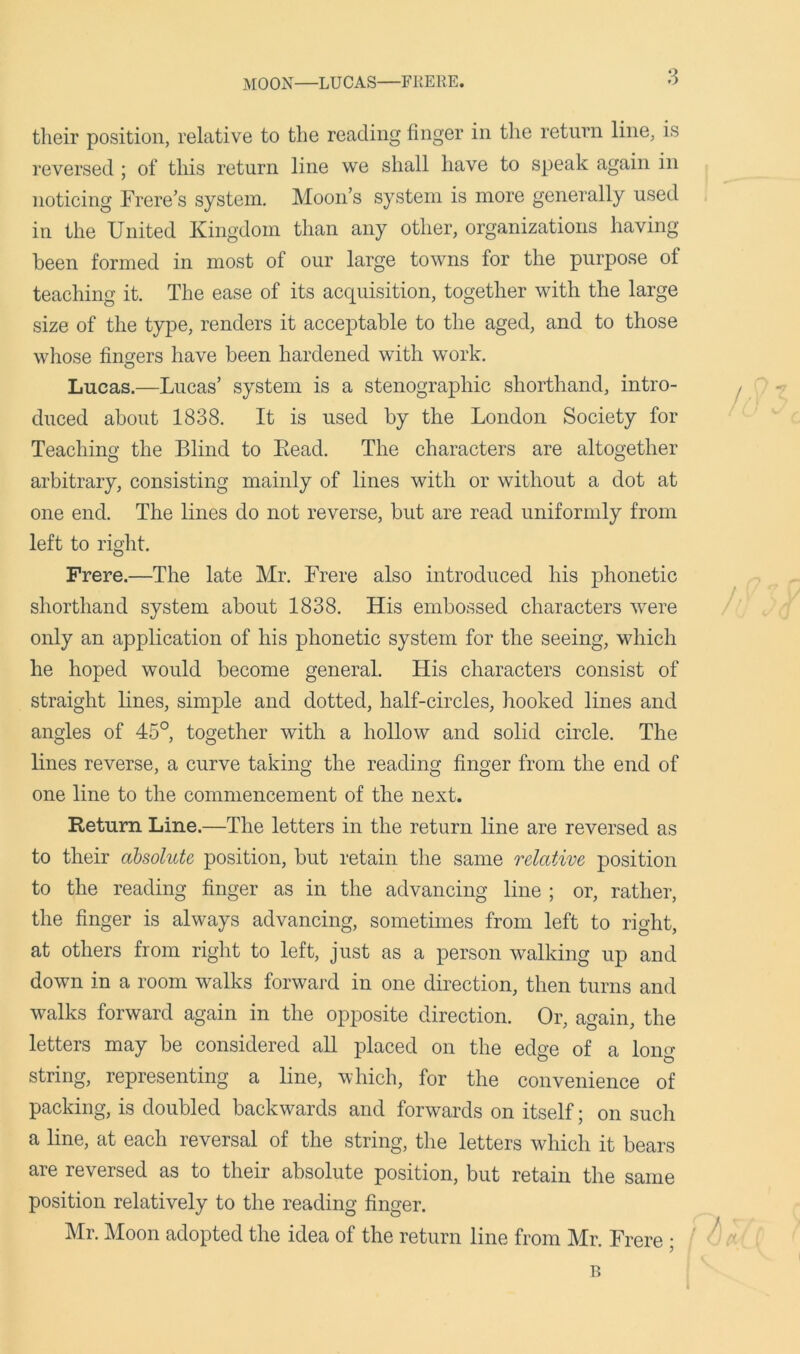 MOON—LUCAS—FRERE. their position, relative to the reading finger in the return line, is reversed ; of this return line we shall have to speak again in noticing Frere’s system. Moon’s system is more generally used in the United Kingdom than any other, organizations having been formed in most of our large towns for the purpose of teaching it. The ease of its acquisition, together with the large size of the type, renders it acceptable to the aged, and to those whose finders have been hardened with work. Lucas.—Lucas’ system is a stenographic shorthand, intro- duced about 1838. It is used by the London Society for Teaching the Blind to Bead. The characters are altogether arbitrary, consisting mainly of lines with or without a dot at one end. The lines do not reverse, but are read uniformly from left to right. Frere.—The late Mr. Frere also introduced his phonetic shorthand system about 1838. His embossed characters were only an application of his phonetic system for the seeing, which he hoped would become general. His characters consist of straight lines, simple and dotted, half-circles, hooked lines and angles of 45°, together with a hollow and solid circle. The lines reverse, a curve taking the reading finger from the end of one line to the commencement of the next. Return Line.—The letters in the return line are reversed as to their absolute position, but retain the same relative position to the reading finger as in the advancing line ; or, rather, the finger is always advancing, sometimes from left to right, at others from right to left, just as a person walking up and down in a room walks forward in one direction, then turns and walks forward again in the opposite direction. Or, again, the letters may be considered all placed on the edge of a long string, representing a line, which, for the convenience of packing, is doubled backwards and forwards on itself; on such a line, at each reversal of the string, the letters which it bears are reversed as to their absolute position, but retain the same position relatively to the reading finger. Mr. Moon adopted the idea of the return line from Mr. Frere ; B