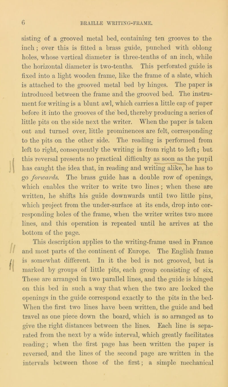 sisting of a grooved metal bed, containing ten grooves to the inch ; over this is fitted a brass guide, punched with oblong holes, whose vertical diameter is three-tenths of an inch, while the horizontal diameter is two-tenths. This perforated guide is fixed into a light wooden frame, like the frame of a slate, which is attached to the grooved metal bed by hinges. The paper is introduced between the frame and the grooved bed. The instru- ment for writing is a blunt awl, which carries a little cap of paper before it into the grooves of the bed, thereby producing a series of little pits on the side next the writer. When the paper is taken out and turned over, little prominences are felt, corresponding to the pits on the other side. The reading is performed from left to right, consequently the writing is from right to left; but this reversal presents no practical difficulty as soon as the pupil has caught the idea that, in reading and writing alike, he has to go forwards. The brass guide has a double row of openings, which enables the writer to write two lines; when these are written, he shifts his guide downwards until two little pins, which project from the under-surface at its ends, drop into cor- responding boles of the frame, when the writer writes two more lines, and this operation is repeated until he arrives at the bottom of the page. This description applies to the writing-frame used in France and most parts of the continent of Europe. The English frame is somewhat different. In it the bed is not grooved, but is marked by groups of little pits, each group consisting of six. These are arranged in two parallel lines, and the guide is hinged on this bed in such a way that when the two are locked the openings in the guide correspond exactly to the pits in the bed- When the first two lines have been written, the guide and bed travel as one piece down the board, which is so arranged as to give the right distances between the lines. Each line is sepa- rated from the next by a wide interval, which greatly facilitates reading; when the first page has been written the paper is reversed, and the lines of the second page are written in the intervals between those of the first; a simple mechanical
