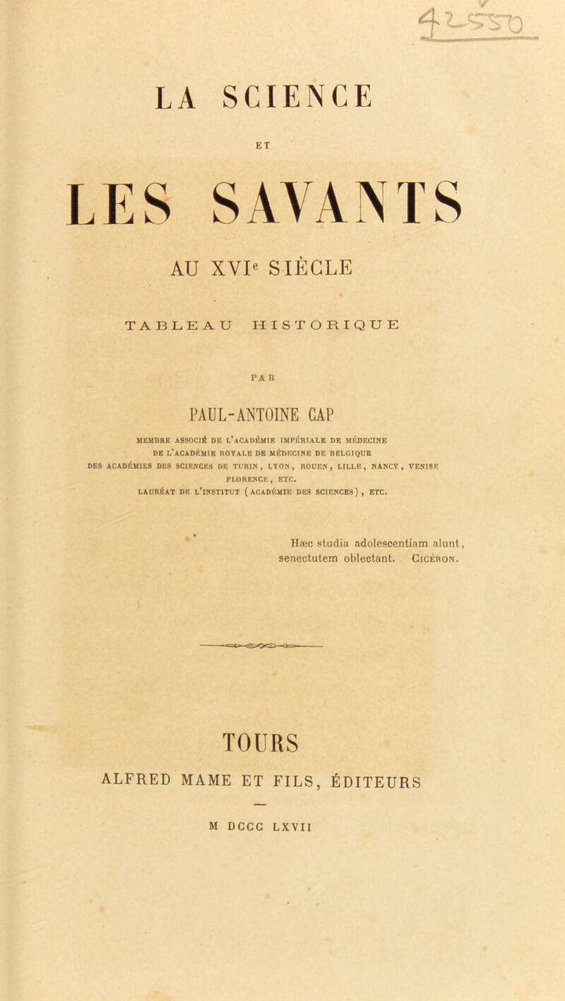 4UTSU ET LES SAVANTS AU XVIe SIÈCLE TABLEAU HISTORIQUE PA R PAUL-ANTOINE CAP MEMBRE ASSOCIÉ DE L*ACADÉMIE IMPÉRIALE DE MÉDECINE DE L’ACADÉMIE ROYALE DE MÉDECINE DE BELGIQUE DES ACADÉMIES DES SCIENCES DE TURIN, LYON, ROUEN, LILLE, NANCY, VENISE FLORENCE, ETC. LAURÉAT DE L’iNSTITUT (ACADÉMIE DES SCIENCES), ETC. Hæc studia adolescentiam alunt, senectutem oblectant. Cicéron. TOURS ALFRED MAME ET FILS, ÉDITEURS M DCCC LXVII