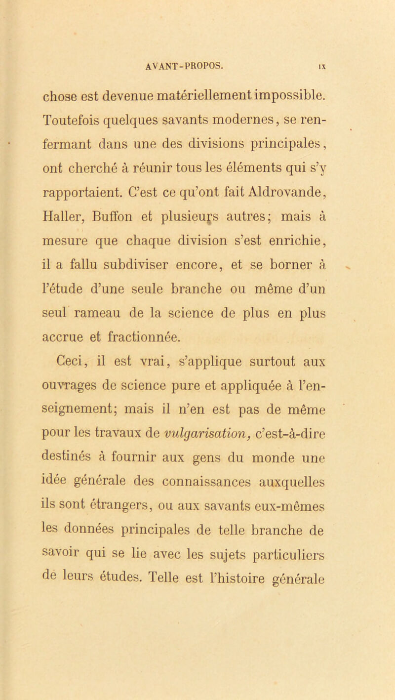 chose est devenue matériellement impossible. Toutefois quelques savants modernes, se ren- fermant dans une des divisions principales, ont cherché à réunir tous les éléments qui s’y rapportaient. C’est ce qu’ont fait Aldrovande, Haller, Buffon et plusieurs autres; mais à mesure que chaque division s’est enrichie, il a fallu subdiviser encore, et se borner à l’étude d’une seule branche ou même d’un seul rameau de la science de plus en plus accrue et fractionnée. Ceci, il est vrai, s’applique surtout aux ouvrages de science pure et appliquée à l’en- seignement; mais il n’en est pas de même pour les travaux de vulgarisation, c’est-à-dire destinés à fournir aux gens du monde une idée générale des connaissances auxquelles ils sont étrangers, ou aux savants eux-mêmes les données principales de telle branche de savoir qui se lie avec les sujets particuliers de leurs études. Telle est l’histoire générale